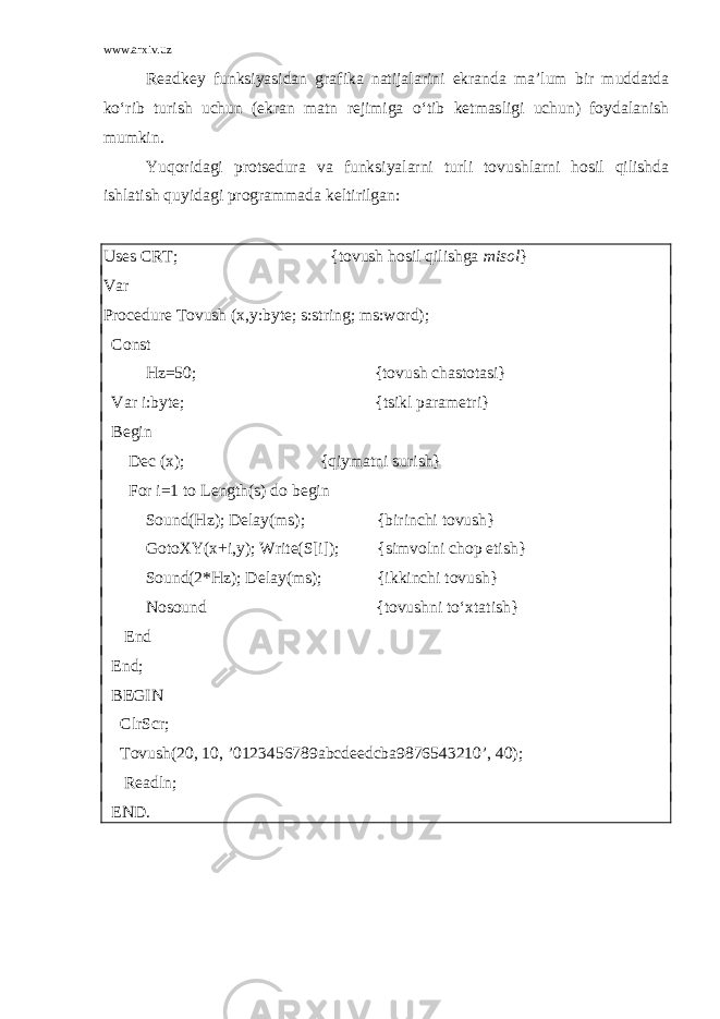 www.arxiv.uz Readkey funksiyasidan grafika natijalarini ekranda ma’lum bir muddatda ko‘rib turish uchun (ekran matn rejimiga o‘tib ketmasligi uchun) foydalanish mumkin. Yuqoridagi protsedura va funksiyalarni turli tovushlarni hosil qilishda ishlatish quyidagi programmada keltirilgan: Uses CRT; {tovush hosil qilishga misol } Var Procedure Tovush (x,y:byte; s:string; ms:word); Const Hz=50; {tovush chastotasi} Var i:byte; {tsikl parametri} Begin Dec (x); {qiymatni surish} For i=1 to Length(s) do begin Sound(Hz); Delay(ms); {birinchi tovush} GotoXY(x+i,y); Write(S[i]); {simvolni chop etish} Sound(2*Hz); Delay(ms); {ikkinchi tovush} Nosound {tovushni to‘xtatish} End End; BEGIN ClrScr; Tovush(20, 10, ’0123456789abcdeedcba9876543210’, 40); Readln; END. 