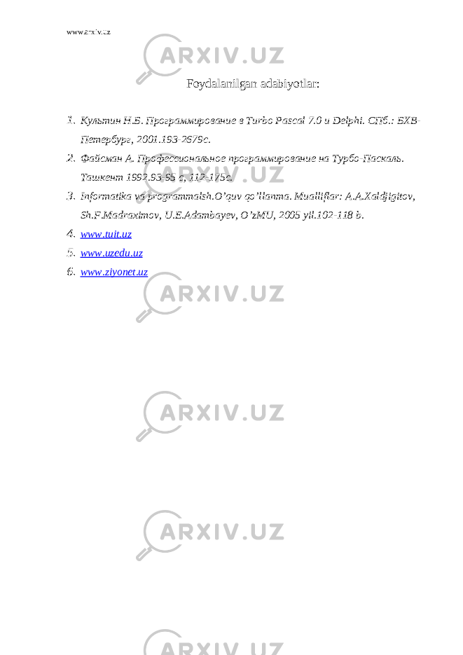 www.arxiv.uz Foydalanilgan adabiyotlar: 1. Культин Н.Б. Программирование в Turbo Pascal 7.0 и Delphi . СПб.: БХВ- Петербург, 2001.193-2679с. 2. Файсман А. Профессиональное программирование на Турбо-Паскаль. Ташкент 1992. 93-95 c, 112-175c. 3. Informatika va programmalsh.O’quv qo’llanma. Mualliflar: A.A.Xaldjigitov, Sh.F.Madraximov, U.E.Adambayev, O’zMU, 2005 yil.102-118 b. 4. www.tuit.uz 5. www.uzedu.uz 6. www.ziyonet.uz 