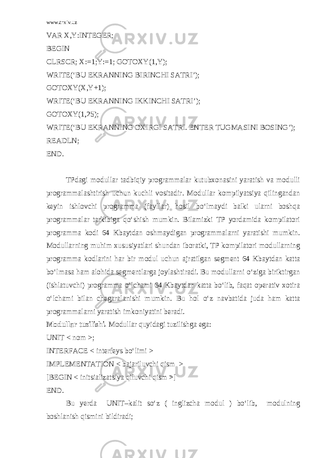 www.arxiv.uz VAR X,Y:INTEGER; BEGIN CLRSCR; X:=1;Y:=1; GOTOXY(1,Y); WRITE(‘BU EKRANNING BIRINCHI SATRI’); GOTOXY(X,Y+1); WRITE(‘BU EKRANNING IKKINCHI SATRI’); GOTOXY(1,25); WRITE(‘BU EKRANNING OXIRGI SATRI. ENTER TUGMASINI BOSING’); READLN; END. TPdagi modullar tadbiqiy programmalar kutubxonasini yaratish va modulli programmalashtirish uchun kuchli vositadir. Modullar kompilyatsiya qilingandan keyin ishlovchi programma (fayllar) hosil bo‘lmaydi balki ularni boshqa programmalar tarkibiga qo‘shish mumkin. Bilamizki TP yordamida kompilatori programma kodi 64 Kbaytdan oshmaydigan programmalarni yaratishi mumkin. Modullarning muhim xususiyatlari shundan iboratki, TP kompilatori modullarning programma kodlarini har bir modul uchun ajratilgan segment 64 Kbaytdan katta bo‘lmasa ham alohida segmentlarga joylashtiradi. Bu modullarni o‘ziga biriktirgan (ishlatuvchi) programma o‘lchami 64 Kbaytdan katta bo‘lib, faqat operativ xotira o‘lchami bilan chegaralanishi mumkin. Bu hol o‘z navbatida juda ham katta programmalarni yaratish imkoniyatini beradi. Modullar tuzilishi . Modullar quyidagi tuzilishga ega: UNIT < nom >; INTERFACE < interfeys bo‘limi > IMPLEMENTATION < bajariluvchi qism > [BEGIN < initsializatsiya qiluvchi qism >] END. Bu yerda UNIT–kalit so‘z ( inglizcha modul ) bo‘lib, modulning boshlanish qismini bildiradi; 