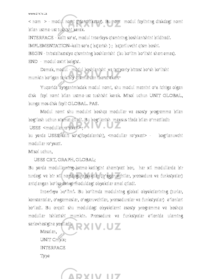 www.arxiv.uz < nom > - modul nomi (identifikator). Bu nom modul faylining diskdagi nomi bilan ustma-ust tushishi kerak. INTERFACE - kalit so‘zi, modul interfeys qismining boshlanishini bildiradi. IMPLEMENTATION–kalit so‘z ( bajarish ) ; bajariluvchi qism boshi. BEGIN - initsializatsiya qismining boshlanishi (bu bo‘lim bo‘lishi shart emas). END - modul oxiri belgisi. Demak, modul - modul boshlanishi va ixtiyoriy bittasi bo‘sh bo‘lishi mumkin bo‘lgan tarkibiy qismlardan iborat ekan. Yuqorida aytganimizdek modul nomi, shu modul matnini o‘z ichiga olgan disk fayl nomi bilan ustma-ust tushishi kerak. Misol uchun UNIT GLOBAL, bunga mos disk fayli GLOBAL. PAS. Modul nomi shu modulni boshqa modullar va asosiy programma bilan bog‘lash uchun xizmat qiladi. Bu bog‘lanish maxsus ifoda bilan o‘rnatiladi: USES <modullar ro‘yxati> ; bu yerda USES-kalit so‘z(foydalanish), <modullar ro‘yxati> - bog‘lanuvchi modullar ro‘yxati. Misol uchun, USES CRT, GRAPH, GLOBAL; Bu yerda modullarning ketma-ketligini ahamiyati bor, har xil modullarda bir turdagi va bir xil nomdagi obyektlar (o‘zgaruvchilar, protsedura va funksiyalar) aniqlangan bo‘lsa oxirgi moduldagi obyektlar amal qiladi. Interfeys bo‘limi . Bu bo‘limda modulning global obyektlarining (turlar, konstantalar, o‘zgarmaslar, o‘zgaruvchilar, protseduralar va funksiyalar) e’lonlari bo‘ladi. Bu orqali shu moduldagi obyektlarni asosiy programma va boshqa modullar ishlatishi mumkin. Protsedura va funksiyalar e’lonida ularning sarlavhasigina yoziladi. Masalan, UNIT Cmplx; INTERFACE Type 