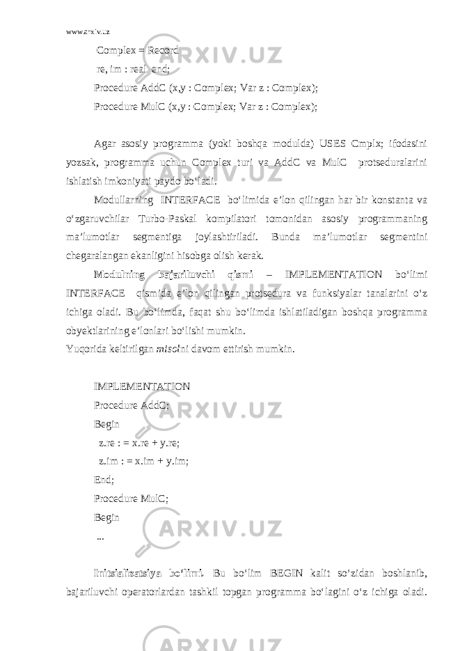 www.arxiv.uz Complex = Record re, im : real end; Procedure AddC (x,y : Complex; Var z : Complex); Procedure MulC (x,y : Complex; Var z : Complex); Agar asosiy programma (yoki boshqa modulda) USES Cmplx; ifodasini yozsak, programma uchun Complex turi va AddC va MulC protseduralarini ishlatish imkoniyati paydo bo‘ladi. Modullarning INTERFACE bo‘limida e’lon qilingan har bir konstanta va o‘zgaruvchilar Turbo-Paskal kompilatori tomonidan asosiy programmaning ma’lumotlar segmentiga joylash tirila di. Bunda ma’lumotlar segmentini chegaralangan ekanligini hisobga olish kerak. Modulning bajariluvchi qismi – IMPLEMENTATION bo‘limi INTERFACE qismida e’lon qilingan protsedura va funksiyalar tanalarini o‘z ichiga oladi. Bu bo‘limda, faqat shu bo‘limda ishlatiladigan boshqa programma obyektlarining e’lonlari bo‘lishi mumkin. Yuqorida keltirilgan misol ni davom ettirish mumkin. IMPLEMENTATION Procedure AddC; Begin z.re : = x.re + y.re; z.im : = x.im + y.im; End; Procedure MulC; Begin ... Initsializatsiya bo‘limi . Bu bo‘lim BEGIN kalit so‘zidan boshlanib, bajariluvchi operatorlardan tashkil topgan programma bo‘lagini o‘z ichiga oladi. 