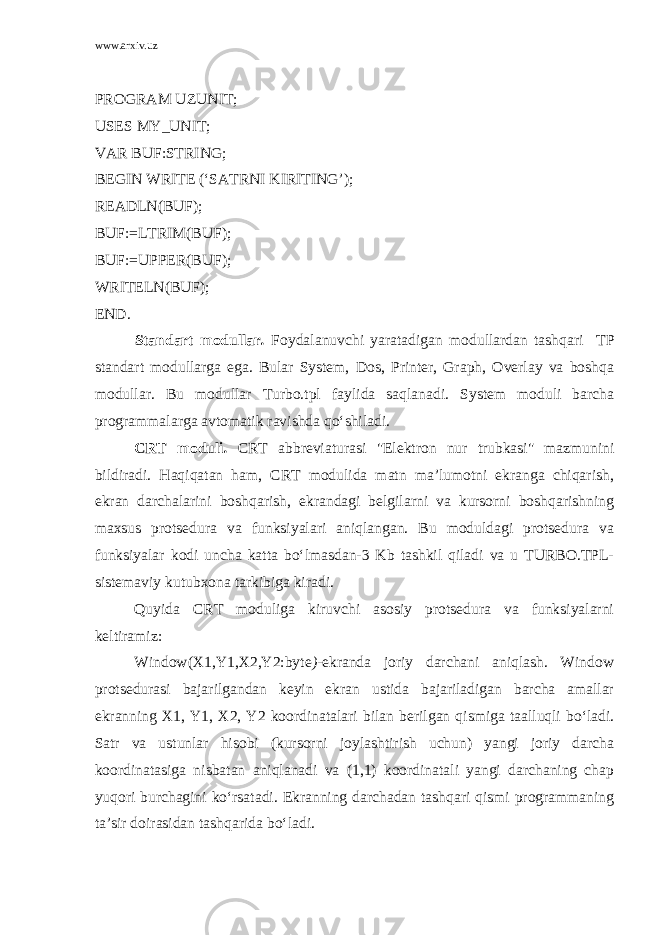 www.arxiv.uz PROGRAM UZUNIT; USES MY_UNIT; VAR BUF:STRING; BEGIN WRITE (‘SATRNI KIRITING’); READLN(BUF); BUF:=LTRIM(BUF); BUF:=UPPER(BUF); WRITELN(BUF); END. Standart modullar . Foydalanuvchi yaratadigan modullardan tashqari TP standart modullarga ega. Bular System, Dos, Printer, Graph, Overlay va boshqa modullar. Bu modullar Turbo.tpl faylida saqlanadi. System moduli barcha programmalarga avtomatik ravishda qo‘shiladi. CRT moduli . CRT abbreviaturasi &#34;Elektron nur trubkasi&#34; mazmunini bildiradi. Haqiqatan ham, CRT modulida matn ma’lumotni ekranga chiqarish, ekran darchalarini boshqarish, ekrandagi belgilarni va kursorni boshqarishning maxsus protsedura va funksiyalari aniqlangan. Bu moduldagi protsedura va funksiyalar kodi uncha katta bo‘lmasdan-3 Kb tashkil qiladi va u TURBO.TPL- sistemaviy kutubxona tarkibiga kiradi. Quyida CRT moduliga kiruvchi asosiy protsedura va funksiyalarni keltiramiz: Window(X1,Y1,X2,Y2:byte ) -ekranda joriy darchani aniqlash. Window protsedurasi bajarilgandan keyin ekran ustida bajariladigan barcha amallar ekranning X1, Y1, X2, Y2 koordinatalari bilan berilgan qismiga taalluqli bo‘ladi. Satr va ustunlar hisobi (kursorni joylashtirish uchun) yangi joriy darcha koordinatasiga nisbatan aniqlanadi va (1,1) koordinatali yangi darchaning chap yuqori burchagini ko‘rsatadi. Ekranning darchadan tashqari qismi programmaning ta’sir doirasidan tashqarida bo‘ladi. 