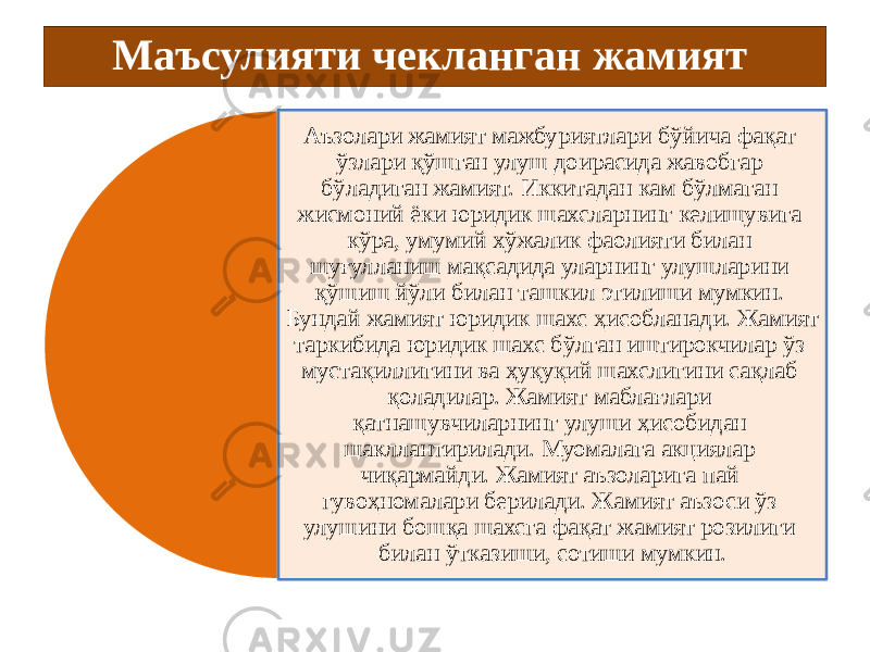 Маъсулияти чекланган жамият   Аъзолари жамият мажбуриятлари бўйича фақат ўзлари қўшган улуш доирасида жавобгар бўладиган жамият. Иккитадан кам бўлмаган жисмоний ёки юридик шахсларнинг келишувига кўра, умумий хўжалик фаолияти билан шуғулланиш мақсадида уларнинг улушларини қўшиш йўли билан ташкил этилиши мумкин. Бундай жамият юридик шахс ҳисобланади. Жамият таркибида юридик шахс бўлган иштирокчилар ўз мустақиллигини ва ҳуқуқий шахслигини сақлаб қоладилар. Жамият маблағлари қатнашувчиларнинг улуши ҳисобидан шакллантирилади. Муомалага акциялар чиқармайди. Жамият аъзоларига пай гувоҳномалари берилади. Жамият аъзоси ўз улушини бошқа шахсга фақат жамият розилиги билан ўтказиши, сотиши мумкин. 