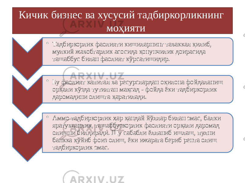 Кичик бизнес ва хусусий тадбиркорликнинг моҳияти • Тадбиркорлик фаолияти кишиларнинг таваккал қилиб, мулкий жавобгарлик асосида қонунчилик доирасида ташаббус билан фаолият кўрсатишидир. • Бу фаолият капитал ва ресурслардан оқилона фойдаланиш орқали кўзда тутилган мақсад - фойда ёки тадбиркорлик даромадини олишга қаратилади. • Аммо тадбиркорлик ҳар қандай йўллар билан эмас, балки яратувчанлик, ташаббускорлик фаолияти орқали даромад олишни билдиради. Шу сабабли ёлланиб ишлаш, пулни банкка қўйиб фоиз олиш, ёки ижарага бериб рента олиш тадбиркорлик эмас. 