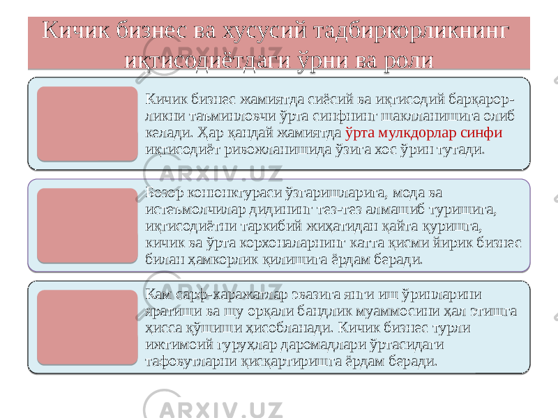 Кичик бизнес ва хусусий тадбиркорликнинг иқтисодиётдаги ўрни ва роли Кичик бизнес жамиятда сиёсий ва иқтисодий барқарор- ликни таъминловчи ўрта синфнинг шаклланишига олиб келади. Ҳар қандай жамиятда ўрта мулкдорлар синфи иқтисодиёт ривожланишида ўзига хос ўрин тутади. Бозор конюнктураси ўзгаришларига, мода ва истеъмолчилар дидининг тез-тез алмашиб туришига, иқтисодиётни таркибий жиҳатидан қайта қуришга, кичик ва ўрта корхоналарнинг катта қисми йирик бизнес билан ҳамкорлик қилишига ёрдам беради. Кам сарф-харажатлар эвазига янги иш ўринларини яратиши ва шу орқали бандлик муаммосини ҳал этишга ҳисса қўшиши ҳисобланади. Кичик бизнес турли ижтимоий гуруҳлар даромадлари ўртасидаги тафовутларни қисқартиришга ёрдам беради. 01 02 01 1102040802050D 04 22 02200D 2810 020A 02200D 04 06 01 1E 1D 02120D 0D 