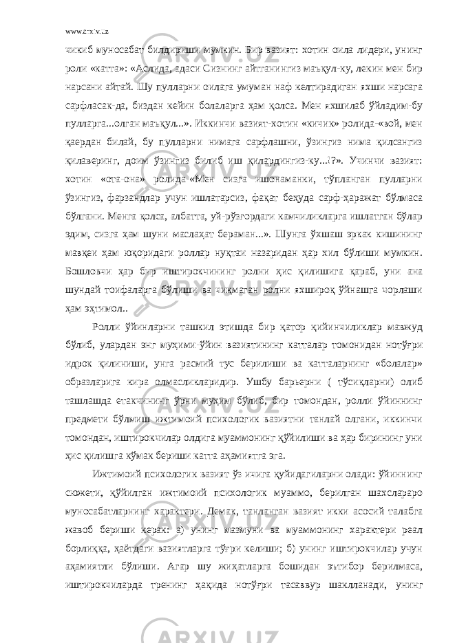 www.arxiv.uz чикиб муносабат билдириши мумкин. Бир вазият: хотин оила лидери, унинг роли «катта»: «Аслида, адаси Сизнинг айтганингиз маъқул-ку, лекин мен бир нарсани айтай. Шу пулларни оилага умуман наф келтирадиган яхши нарсага сарфласак-да, биздан кейин болаларга ҳам қолса. Мен яхшилаб ўйладим-бу пулларга...олган маъқул...». Иккинчи вазият-хотин «кичик» ролида-«вой, мен қаердан билай, бу пулларни нимага сарфлашни, ўзингиз нима қилсангиз қилаверинг, доим ўзингиз билиб иш қилардингиз-ку...!?». Учинчи вазият: хотин «ота-она» ролида-«Мен сизга ишонаманки, тўпланган пулларни ўзингиз, фарзандлар учун ишлатарсиз, фақат беҳуда сарф-ҳаражат бўлмаса бўлгани. Менга қолса, албатта, уй-рўзғордаги камчиликларга ишлатган бўлар эдим, сизга ҳам шуни маслаҳат бераман...». Шунга ўхшаш эркак кишининг мавқеи ҳам юқоридаги роллар нуқтаи назаридан ҳар хил бўлиши мумкин. Бошловчи ҳар бир иштирокчининг ролни ҳис қилишига қараб, уни ана шундай тоифаларга бўлиши ва чиқмаган ролни яхшироқ ўйнашга чорлаши ҳам эҳтимол.. Ролли ўйинларни ташкил этишда бир қатор қийинчиликлар мавжуд бўлиб, улардан энг муҳими-ўйин вазиятининг катталар томонидан нотўғри идрок қилиниши, унга расмий тус берилиши ва катталарнинг «болалар» образларига кира олмасликларидир. Ушбу барьерни ( тўсиқларни) олиб ташлашда етакчининг ўрни муҳим бўлиб, бир томондан, ролли ўйиннинг предмети бўлмиш ижтимоий психологик вазиятни танлай олгани, иккинчи томондан, иштирокчилар олдига муаммонинг қўйилиши ва ҳар бирининг уни ҳис қилишга кўмак бериши катта аҳамиятга эга. Ижтимоий психологик вазият ўз ичига қуйидагиларни олади: ўйиннинг сюжети, қўйилган ижтимоий психологик муаммо, берилган шахслараро муносабатларнинг характери. Демак, танланган вазият икки асосий талабга жавоб бериши керак: а) унинг мазмуни ва муаммонинг характери реал борлиққа, ҳаётдаги вазиятларга тўғри келиши; б) унинг иштирокчилар учун аҳамиятли бўлиши. Агар шу жиҳатларга бошидан эътибор берилмаса, иштирокчиларда тренинг ҳақида нотўғри тасаввур шаклланади, унинг 