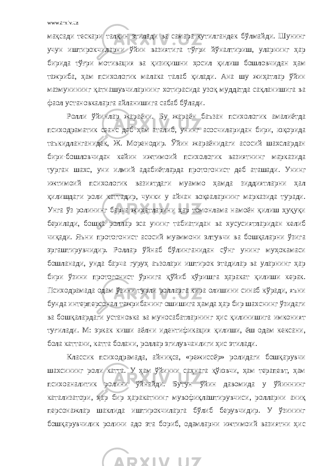 www.arxiv.uz мақсади тескари талқин этилади ва самара кутилгандек бўлмайди. Шунинг учун иштирокчиларни ўйин вазиятига тўғри йўналтириш, уларнинг ҳар бирида тўғри мотивация ва қизиқишни ҳосил қилиш бошловчидан ҳам тажриба, ҳам психологик малака талаб қилади. Ана шу жиҳатлар ўйин мазмунининг қатнашувчиларнинг хотирасида узоқ муддатда сақланишига ва фаол установкаларга айланишига сабаб бўлади. Ролли ўйинлар жараёни. Бу жараён баъзан психологик амалиётда психодраматик сеанс деб ҳам аталиб, унинг асосчиларидан бири, юқорида таъкидланганидек, Ж. Моренодир. Ўйин жараёнидаги асосий шахслардан бири-бошловчидан кейин ижтимоий психологик вазиятнинг марказида турган шахс, уни илмий адабиётларда протогонист деб аташади. Унинг ижтимоий психологик вазиятдаги муаммо ҳамда зиддиятларни ҳал қилишдаги роли каттадир, чунки у айнан воқеаларнинг марказида туради. Унга ўз ролининг барча жиҳатларини ҳар томонлама намоён қилиш ҳуқуқи берилади, бошқа роллар эса унинг табиатидан ва хусусиятларидан келиб чиқади. Яъни протогонист асосий муаммони элтувчи ва бошқаларни ўзига эргаштирувчидир. Роллар ўйнаб бўлинганидан сўнг унинг муҳокамаси бошланади, унда барча гуруҳ аъзолари иштирок этадилар ва уларнинг ҳар бири ўзини протогонист ўрнига қўйиб кўришга ҳаракат қилиши керак. Психодрамада одам ўзини турли ролларга кира олишини синаб кўради, яъни бунда интерперсонал тажрибанинг ошишига ҳамда ҳар бир шахснинг ўзидаги ва бошқалардаги установка ва муносабатларнинг ҳис қилинишига имконият туғилади. М: эркак киши аёлни идентификация қилиши, ёш одам кексани, бола каттани, катта болани, роллар эгилувчанлиги ҳис этилади. Классик психодрамада, айниқса, «режиссёр» ролидаги бошқарувчи шахсининг роли катта. У ҳам ўйинни саҳнага қўювчи, ҳам терапевт, ҳам психоаналитик ролини ўйнайди. Бутун ўйин давомида у ўйиннинг катализатори, ҳар бир ҳаракатнинг мувофиқлаштирувчиси, ролларни аниқ персонажлар шаклида иштирокчиларга бўлиб берувчидир. У ўзининг бошқарувчилик ролини адо эта бориб, одамларни ижтимоий вазиятни ҳис 