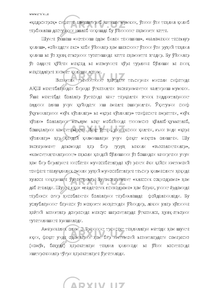 www.arxiv.uz «қадрсизроқ» сифатга алмаштириб кетиши мумкин, ўзини-ўзи таҳлил қилиб тарбиялаш дастурини ишлаб чиқишда бу ўйиннинг аҳамияти катта. Шунга ўхшаш «нотаниш одам билан танишиш», «келажакни тасаввур қилиш», «ойнадаги акс» каби ўйинлар ҳам шахснинг ўзини-ўзи руҳий таҳлил қилиш ва ўз ҳулқ-атворини тузатишида катта аҳамиятга эгадир. Бу ўйинлар ўз олдига қўйган мақсад ва мазмунига кўра турлича бўлиши ва аниқ мақсадларга хизмат қилиши лозим. Вазиятли тренингнинг ҳаётдаги таъсирчан мисоли сифатида АҚШ мактабларидан бирида ўтказилган экспериментни келтириш мумкин. Ўша мактабда болалар ўртасида кенг тарқалган этник зиддиятларнинг олдини олиш учун қуйидаги иш амалга оширилган. Ўқитувчи синф ўқувчиларини «кўк кўзлилар» ва «қора кўзлилар» тоифасига ажратган, «кўк кўзли» болаларни маълум вақт мобайнида тинимсиз қўллаб-қувватлаб, бошқаларни камситаверган. Вақт ўтгач, уни аксини қилган, яъни энди «қора кўзлилар» ҳар қандай қилмишлари учун фақат мақтов олишган. Шу эксперимент давомида ҳар бир гуруҳ вакили «эъзозланганлар», «камситилганларнинг» аҳволи қандай бўлишини ўз бошидан кечиргани учун ҳам бир-бирларига нисбатан муносабатларда кўз ранги ёки қайси ижтимоий тоифага таалуқлилик омили руҳий муносабатларга таъсир қилмаслиги ҳақида хулоса чиқаришга ўрганганлар. Бу эксперимент «классик социодрама» ҳам деб аталади. Шунга яқин «педагогик психодрама» ҳам борки, унинг ёрдамида тарбияси оғир ҳисобланган болаларни тарбиялашда фойдаланилади. Бу услубларнинг барчаси ўз моҳияти жиҳатидан ўйиндир, лекин улар кўпинча ҳаётий вазиятлар доирасида махсус шароитларда ўтказилса, ҳулқ-атворни тузатилишига эришилади. Америкалик олим Э.Бреннинг трансакт таҳлиллари методи ҳам шунга яқин, фақат унда одамларни ҳам бир ижтимоий вазиятлардаги самарасиз (ножўя, беҳуда) ҳаракатлари таҳлил қилинади ва ўйин воситасида иштирокчилар тўғри ҳаракатларга ўргатилади. 