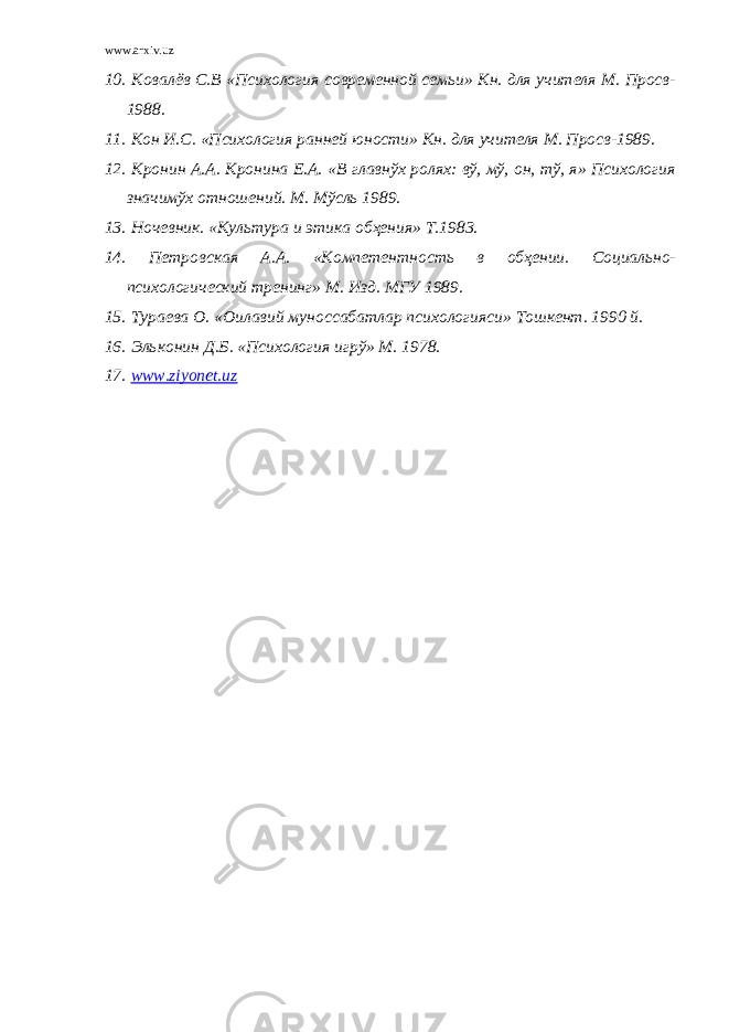 www.arxiv.uz 10. Ковалёв С.В «Психология современной семьи» Кн. для учителя М. Просв- 1988. 11. Кон И.С. «Психология ранней юности» Кн. для учителя М. Просв-1989. 12. Кронин А.А. Кронина Е.А. «В главнўх ролях: вў, мў, он, тў, я» Психология значимўх отношений. М. Мўсль 1989. 13. Ночевник. «Культура и этика обҳения» Т.1983. 14. Петровская А.А. «Компетентность в обҳении. Социально- психологический тренинг» М. Изд. МГУ 1989. 15. Тураева О. «Оилавий муноссабатлар психологияси» Тошкент. 1990 й. 16. Эльконин Д.Б. «Психология игрў» М. 1978. 17. www.ziyonet.uz 