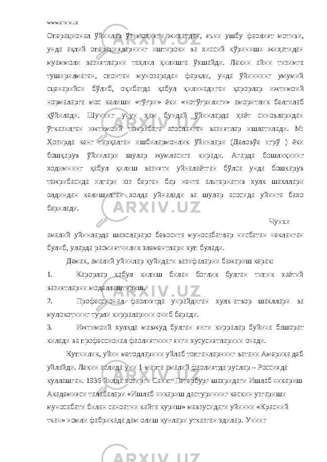 www.arxiv.uz Операционал ўйинлар ўз моҳияти жиҳатдан, яъни ушбу фаолият мотиви, унда ақлий операцияларнинг иштироки ва хиссий кўриниши жиҳатидан муаммоли вазиятларни таҳлил қилишга ўхшайди. Лекин айни тизимга туширилмаган, спонтан мунозарадан фаркли, унда ўйиннинг умумий сценарийси бўлиб, оқибатда қабул қилинадиган қарорлар ижтимоий нормаларга мос келиши «тўғри» ёки «нотўғрилиги» аморитлик белгилаб қўйилади. Шунинг учун ҳам бундай ўйинларда ҳаёт синовларидан ўтказилган ижтимоий тажрибага асосланган вазиятлар ишлатилади. М: Ҳозирда кенг тарқалган ишбилармонлик ўйинлари (Деловўе игрў ) ёки бошқарув ўйинлари шулар жумласига киради. Агарда бошлиқнинг ходимнинг қабул қилиш вазияти уйналаётган бўлса унда бошкарув тажрибасида илгари юз берган бар нечта альтернатив хулк шакллари олдиндан келишилган холда уйналади ва шулар асосида уйинга бахо берилади. Чунки амалий уйинларда шахслараро бевосита муносабатлар нисбатан чекланган булиб, уларда расмиятчилик элементлари куп булади. Демак, амалий уйинлар куйидаги вазифаларни бажариш керак: 1. Карорлар кабул килиш билан боглик булган типик хаётий вазиятларни моделлаштириш. 2. Профессионал фаолиятда учрайдиган хулк-атвор шакллари ва мулокотнинг турли кирраларини очиб беради. 3. Ижтимоий хулкда мавжуд булган янги кирралар буйича башорат килади ва профессионал фаолиятнинг янги хусусиятларини очади. Купчилик, уйин методларини уйлаб топганларнинг ватани Америка деб уйлайди. Лекин аслида уни 1-марта амалий фаолиятда руслар – Россияда куллашган. 1936 йилда хозирги Санкт-Петербург шахридаги Ишлаб чикариш Академияси талабалари «Ишлаб чикариш дастурининг кескин узгариши муносабати билан саноатни кайта куриш» мавзусидаги уйинни «Красний ткач» номли фабрикада дам олиш кунлари утказган эдилар. Унинг 