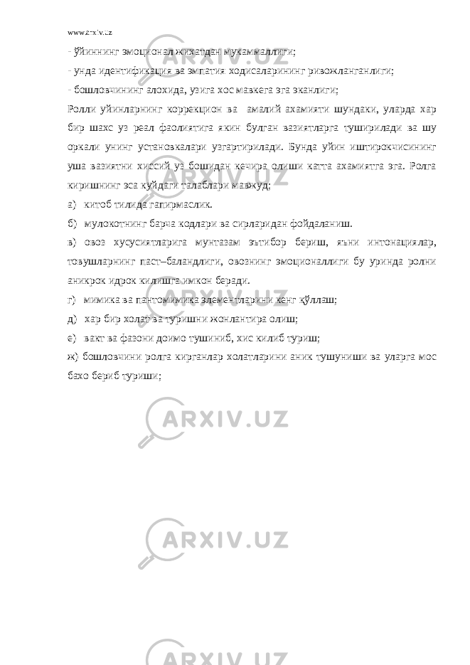 www.arxiv.uz - ўйиннинг эмоционал жихатдан мукаммаллиги; - унда идентификация ва эмпатия ходисаларининг ривожланганлиги; - бошловчининг алохида, узига хос мавкега эга эканлиги; Ролли уйинларнинг коррекцион ва амалий ахамияти шундаки, уларда хар бир шахс уз реал фаолиятига якин булган вазиятларга туширилади ва шу оркали унинг установкалари узгартирилади. Бунда уйин иштирокчисининг уша вазиятни хиссий уз бошидан кечира олиши катта ахамиятга эга. Ролга киришнинг эса куйдаги талаблари мавжуд; а) китоб тилида гапирмаслик. б) мулокотнинг барча кодлари ва сирларидан фойдаланиш. в) овоз хусусиятларига мунтазам эътибор бериш, яъни интонациялар, товушларнинг паст–баландлиги, овознинг эмоционаллиги бу уринда ролни аникрок идрок килишга имкон беради. г) мимика ва пантомимика элементларини кенг қўллаш; д) хар бир холат ва туришни жонлантира олиш; е) вакт ва фазони доимо тушиниб, хис килиб туриш; ж) бошловчини ролга кирганлар холатларини аник тушуниши ва уларга мос бахо бериб туриши; 