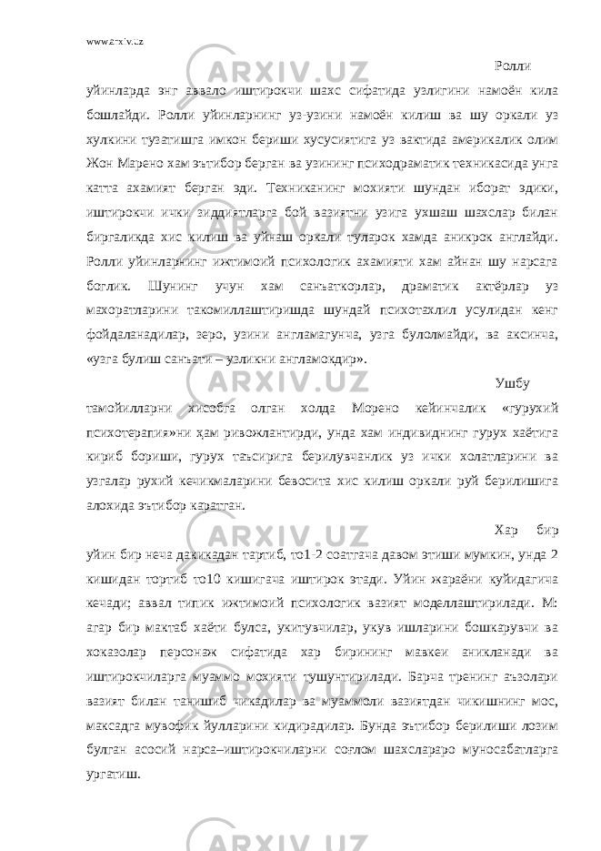 www.arxiv.uz Ролли уйинларда энг аввало иштирокчи шахс сифатида узлигини намоён кила бошлайди. Ролли уйинларнинг уз-узини намоён килиш ва шу оркали уз хулкини тузатишга имкон бериши хусусиятига уз вактида америкалик олим Жон Марено хам эътибор берган ва узининг психодраматик техникасида унга катта ахамият берган эди. Техниканинг мохияти шундан иборат эдики, иштирокчи ички зиддиятларга бой вазиятни узига ухшаш шахслар билан биргаликда хис килиш ва уйнаш оркали туларок хамда аникрок англайди. Ролли уйинларнинг ижтимоий психологик ахамияти хам айнан шу нарсага боглик. Шунинг учун хам санъаткорлар, драматик актёрлар уз махоратларини такомиллаштиришда шундай психотахлил усулидан кенг фойдаланадилар, зеро, узини англамагунча, узга булолмайди, ва аксинча, «узга булиш санъати – узликни англамокдир». Ушбу тамойилларни хисобга олган холда Морено кейинчалик «гурухий психотерапия»ни ҳам ривожлантирди, унда хам индивиднинг гурух хаётига кириб бориши, гурух таъсирига берилувчанлик уз ички холатларини ва узгалар рухий кечикмаларини бевосита хис килиш оркали руй берилишига алохида эътибор каратган. Хар бир уйин бир неча дакикадан тартиб, то1-2 соатгача давом этиши мумкин, унда 2 кишидан тортиб то10 кишигача иштирок этади. Уйин жараёни куйидагича кечади; аввал типик ижтимоий психологик вазият моделлаштирилади. М: агар бир мактаб хаёти булса, укитувчилар, укув ишларини бошкарувчи ва хоказолар персонаж сифатида хар бирининг мавкеи аникланади ва иштирокчиларга муаммо мохияти тушунтирилади. Барча тренинг аъзолари вазият билан танишиб чикадилар ва муаммоли вазиятдан чикишнинг мос, максадга мувофик йулларини кидирадилар. Бунда эътибор берилиши лозим булган асосий нарса–иштирокчиларни соғлом шахслараро муносабатларга ургатиш. 