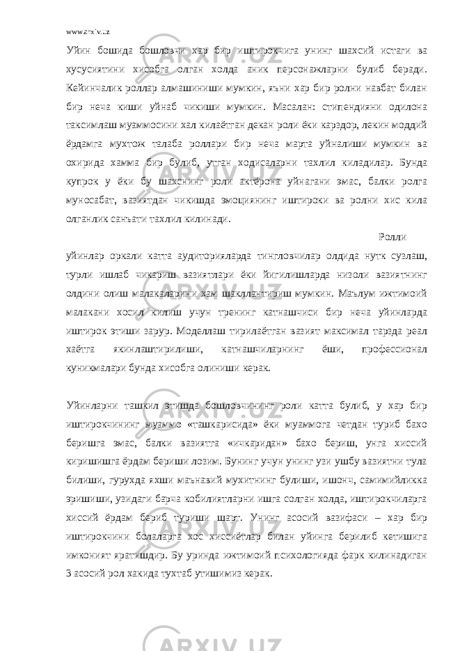 www.arxiv.uz Уйин бошида бошловчи хар бир иштирокчига унинг шахсий истаги ва хусусиятини хисобга олган холда аник персонажларни булиб беради. Кейинчалик роллар алмашиниши мумкин, яъни хар бир ролни навбат билан бир неча киши уйнаб чикиши мумкин. Масалан: стипендияни одилона таксимлаш муаммосини хал килаётган декан роли ёки карздор, лекин моддий ёрдамга мухтож талаба роллари бир неча марта уйналиши мумкин ва охирида хамма бир булиб, утган ходисаларни тахлил киладилар. Бунда купрок у ёки бу шахснинг роли актёрона уйнагани эмас, балки ролга муносабат, вазиятдан чикишда эмоциянинг иштироки ва ролни хис кила олганлик санъати тахлил килинади. Ролли уйинлар оркали катта аудиторияларда тингловчилар олдида нутк сузлаш, турли ишлаб чикариш вазиятлари ёки йигилишларда низоли вазиятнинг олдини олиш малакаларини хам шакллантириш мумкин. Маълум ижтимоий малакани хосил килиш учун тренинг катнашчиси бир неча уйинларда иштирок этиши зарур. Моделлаш тирилаётган вазият максимал тарзда реал хаётга якинлаштирилиши, катнашчиларнинг ёши, профессионал куникмалари бунда хисобга олиниши керак. Уйинларни ташкил этишда бошловчининг роли катта булиб, у хар бир иштирокчининг муаммо «ташкарисида» ёки муаммога четдан туриб бахо беришга эмас, балки вазиятга «ичкаридан» бахо бериш, унга хиссий киришишга ёрдам бериши лозим. Бунинг учун унинг узи ушбу вазиятни тула билиши, гурухда яхши маънавий мухитнинг булиши, ишонч, самимийликка эришиши, узидаги барча кобилиятларни ишга солган холда, иштирокчиларга хиссий ёрдам бериб туриши шарт. Унинг асосий вазифаси – хар бир иштирокчини болаларга хос хиссиётлар билан уйинга берилиб кетишига имконият яратишдир. Бу уринда ижтимоий психологияда фарк килинадиган 3 асосий рол хакида тухтаб утишимиз керак. 