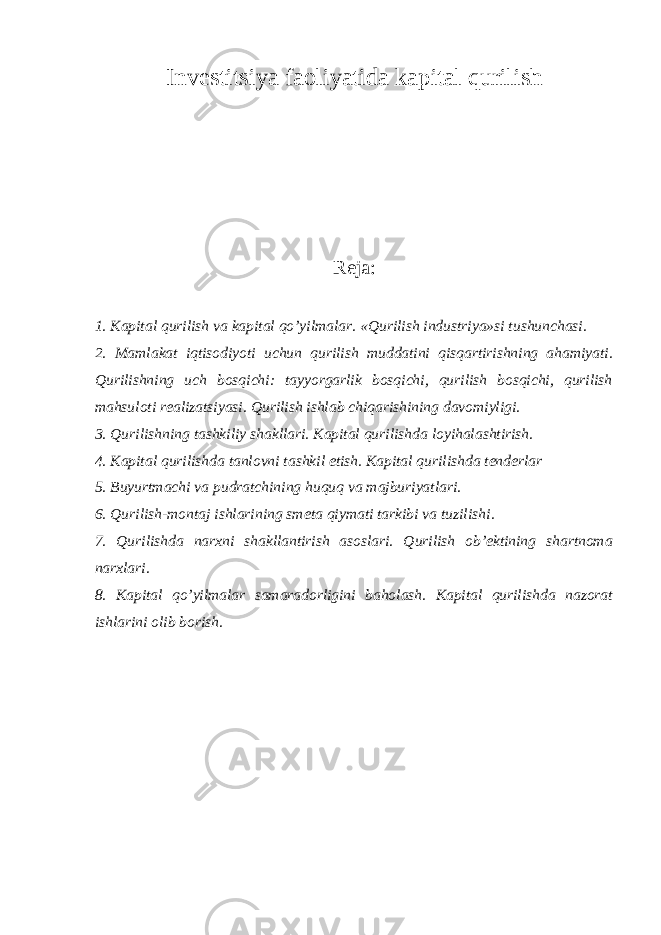 I nvestitsiya faoliyatida kapital qurilish Reja: 1. Kapital qurilish va kapital qo’yilmalar. «Qurilish industriya»si tushunchasi. 2. Mamlakat iqtisodiyoti uchun qurilish muddatini qisqartirishning ahamiyati. Qurilishning uch bosqichi: tayyorgarlik bosqichi, qurilish bosqichi, qurilish mahsuloti realizatsiyasi. Qurilish ishlab chiqarishining davomiyligi. 3. Qurilishning tashkiliy shakllari. Kapital qurilishda loyihalashtirish . 4. Kapital qurilishda tanlovni tashkil etish. Kapital qurilishda tenderlar 5. Buyurtmachi va pudratchining huquq va majburiyatlari . 6. Qurilish-montaj ishlarining smeta qiymati tarkibi va tuzilishi . 7. Qurilishda narxni shakllantirish asoslari. Qurilish ob’ektining shartnoma narxlari . 8. Kapital qo’yilmalar samaradorligini baholash. Kapital qurilishda nazorat ishlarini olib borish . 