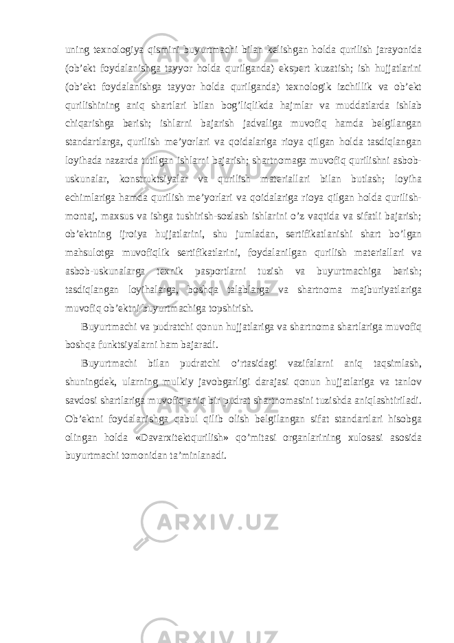 uning texnologiya qismini buyurtmachi bilan kelishgan holda qurilish jarayonida (ob’ekt foydalanishga tayyor holda qurilganda) ekspert kuzatish; ish hujjatlarini (ob’ekt foydalanishga tayyor holda qurilganda) texnologik izchillik va ob’ekt qurilishining aniq shartlari bilan bog’liqlikda hajmlar va muddatlarda ishlab chiqarishga berish; ishlarni bajarish jadvaliga muvofiq hamda belgilangan standartlarga, qurilish me’yorlari va qoidalariga rioya qilgan holda tasdiqlangan loyihada nazarda tutilgan ishlarni bajarish; shartnomaga muvofiq qurilishni asbob- uskunalar, konstruktsiyalar va qurilish materiallari bilan butlash; loyiha echimlariga hamda qurilish me’yorlari va qoidalariga rioya qilgan holda qurilish- montaj, maxsus va ishga tushirish-sozlash ishlarini o’z vaqtida va sifatli bajarish; ob’ektning ijroiya hujjatlarini, shu jumladan, sertifikatlanishi shart bo’lgan mahsulotga muvofiqlik sertifikatlarini, foydalanilgan qurilish materiallari va asbob-uskunalarga texnik pasportlarni tuzish va buyurtmachiga berish; tasdiqlangan loyihalarga, boshqa talablarga va shartnoma majburiyatlariga muvofiq ob’ektni buyurtmachiga topshirish. Buyurtmachi va pudratchi qonun hujjatlariga va shartnoma shartlariga muvofiq boshqa funktsiyalarni ham bajaradi. Buyurtmachi bilan pudratchi o’rtasidagi vazifalarni aniq taqsimlash, shuningdek, ularning mulkiy javobgarligi darajasi qonun hujjatlariga va tanlov savdosi shartlariga muvofiq aniq bir pudrat shartnomasini tuzishda aniqlashtiriladi. Ob’ektni foydalanishga qabul qilib olish belgilangan sifat standartlari hisobga olingan holda «Davarxitektqurilish» qo’mitasi organlarining xulosasi asosida buyurtmachi tomonidan ta’minlanadi. 