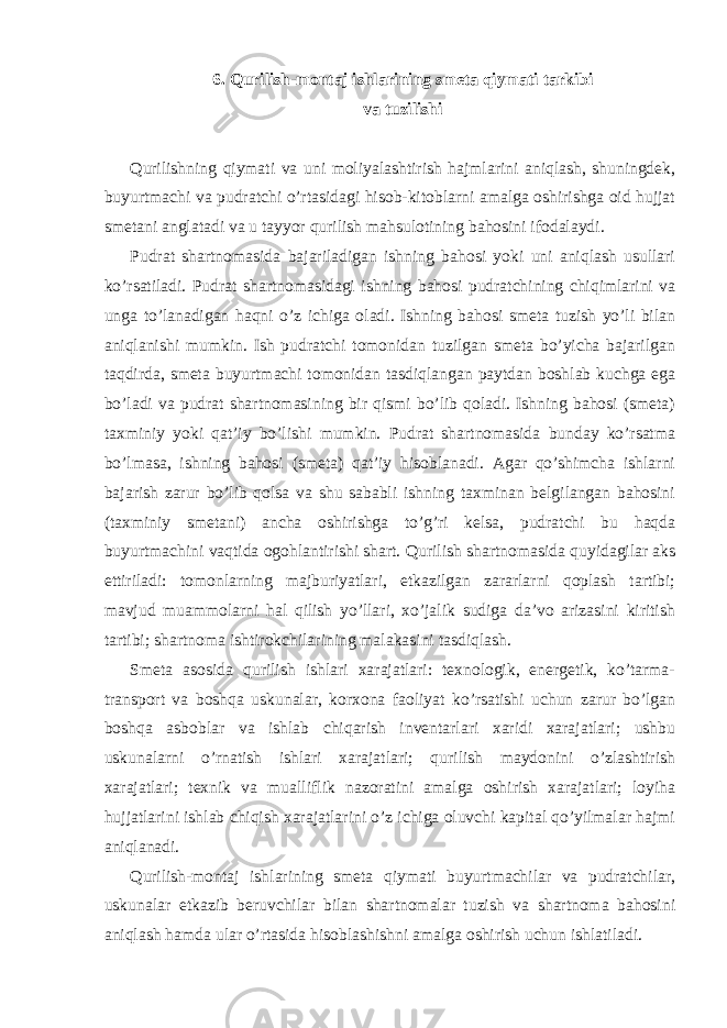 6. Qurilish-montaj ishlarining smeta qiymati tarkibi va tuzilishi Qurilishning qiymati va uni moliyalashtirish hajmlarini aniqlash, shuningdek, buyurtmachi va pudratchi o’rtasidagi hisob-kitoblarni amalga oshirishga oid hujjat smetani anglatadi va u tayyor qurilish mahsulotining bahosini ifodalaydi. Pudrat shartnomasida bajariladigan ishning bahosi yoki uni aniqlash usullari ko’rsatiladi. Pudrat shartnomasidagi ishning bahosi pudratchining chiqimlarini va unga to’lanadigan haqni o’z ichiga oladi. Ishning bahosi smeta tuzish yo’li bilan aniqlanishi mumkin. Ish pudratchi tomonidan tuzilgan smeta bo’yicha bajarilgan taqdirda, smeta buyurtmachi tomonidan tasdiqlangan paytdan boshlab kuchga ega bo’ladi va pudrat shartnomasining bir qismi bo’lib qoladi. Ishning bahosi (smeta) taxminiy yoki qat’iy bo’lishi mumkin. Pudrat shartnomasida bunday ko’rsatma bo’lmasa, ishning bahosi (smeta) qat’iy hisoblanadi. Agar qo’shimcha ishlarni bajarish zarur bo’lib qolsa va shu sababli ishning taxminan belgilangan bahosini (taxminiy smetani) ancha oshirishga to’g’ri kelsa, pudratchi bu haqda buyurtmachini vaqtida ogohlantirishi shart. Qurilish shartnomasida quyidagilar aks ettiriladi : tomonlarning majburiyatlari, etkazilgan zararlarni qoplash tartibi; mavjud muammolarni hal qilish yo’llari, xo’jalik sudiga da’vo arizasini kiritish tartibi; shartnoma ishtirokchilarining malakasini tasdiqlash. Smeta asosida qurilish ishlari xarajatlari: texnologik, energetik, ko’tarma- transport va boshqa uskunalar, korxona faoliyat ko’rsatishi uchun zarur bo’lgan boshqa asboblar va ishlab chiqarish inventarlari xaridi xarajatlari; ushbu uskunalarni o’rnatish ishlari xarajatlari; qurilish maydonini o’zlashtirish xarajatlari; texnik va mualliflik nazoratini amalga oshirish xarajatlari; loyiha hujjatlarini ishlab chiqish xarajatlarini o’z ichiga oluvchi kapital qo’yilmalar hajmi aniqlanadi. Qurilish-montaj ishlarining smeta qiymati buyurtmachilar va pudratchilar, uskunalar etkazib beruvchilar bilan shartnomalar tuzish va shartnoma bahosini aniqlash hamda ular o’rtasida hisoblashishni amalga oshirish uchun ishlatiladi. 