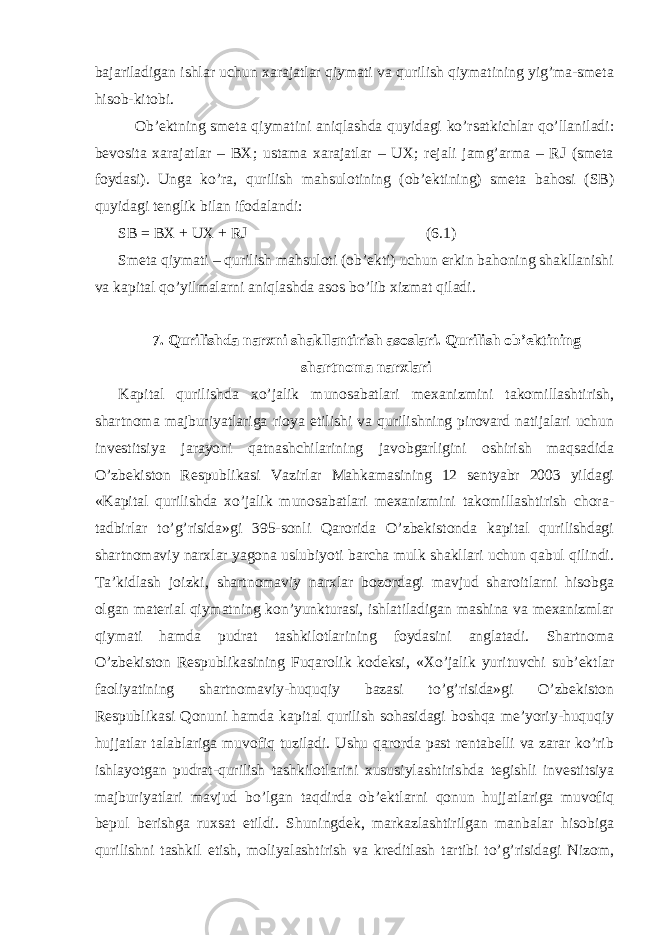 bajariladigan ishlar uchun xarajatlar qiymati va qurilish qiymatining yig’ma-smeta hisob-kitobi. Ob’ektning smeta qiymatini aniqlashda quyidagi ko’rsatkichlar qo’llaniladi: bevosita xarajatlar – BX; ustama xarajatlar – UX; rejali jamg’arma – RJ (smeta foydasi). Unga ko’ra, qurilish mahsulotining (ob’ektining) smeta bahosi (SB) quyidagi tenglik bilan ifodalandi: SB = BX + UX + RJ (6.1) Smeta qiymati – qurilish mahsuloti (ob’ekti) uchun erkin bahoning shakllanishi va kapital qo’yilmalarni aniqlashda asos bo’lib xizmat qiladi. 7. Qurilishda narxni shakllantirish asoslari. Qurilish ob’ektining shartnoma narxlari Kapital qurilishda xo’jalik munosabatlari mexanizmini takomillashtirish, shartnoma majburiyatlariga rioya etilishi va qurilishning pirovard natijalari uchun investitsiya jarayoni qatnashchilarining javobgarligini oshirish maqsadida O’zbekiston Respublikasi Vazirlar Mahkamasining 12 sentyabr 2003 yildagi «Kapital qurilishda xo’jalik munosabatlari mexanizmini takomillashtirish chora- tadbirlar to’g’risida»gi 395-sonli Qarorida O’zbekistonda kapital qurilishdagi shartnomaviy narxlar yagona uslubiyoti barcha mulk shakllari uchun qabul qilindi. Ta’kidlash joizki, shartnomaviy narxlar bozordagi mavjud sharoitlarni hisobga olgan material qiymatning kon’yunkturasi, ishlatiladigan mashina va mexanizmlar qiymati hamda pudrat tashkilotlarining foydasini anglatadi. Shartnoma O’zbekiston Respublikasining Fuqarolik kodeksi, «Xo’jalik yurituvchi sub’ektlar faoliyatining shartnomaviy-huquqiy bazasi to’g’risida»gi O’zbekiston Respublikasi Qonuni hamda kapital qurilish sohasidagi boshqa me’yoriy-huquqiy hujjatlar talablariga muvofiq tuziladi. Ushu qarorda past rentabelli va zarar ko’rib ishlayotgan pudrat-qurilish tashkilotlarini xususiylashtirishda tegishli investitsiya majburiyatlari mavjud bo’lgan taqdirda ob’ektlarni qonun hujjatlariga muvofiq bepul berishga ruxsat etildi. Shuningdek, markazlashtirilgan manbalar hisobiga qurilishni tashkil etish, moliyalashtirish va kreditlash tartibi to’g’risidagi Nizom, 