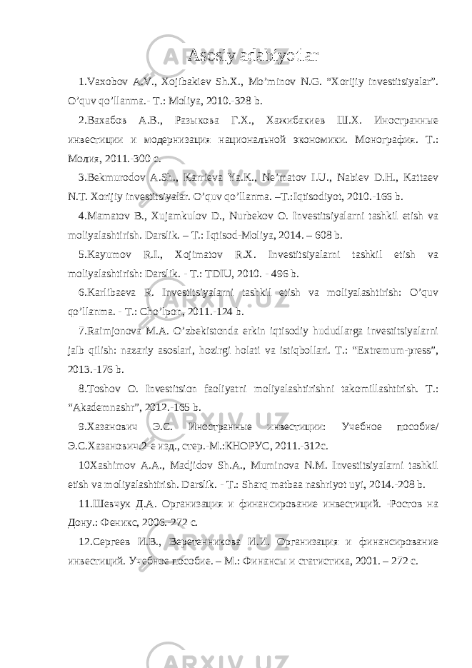 Asosiy adabiyotlar 1.Vaxobov A.V., Xojibakiev Sh.X., Mo’minov N.G. “Xorijiy investitsiyalar”. O’quv qo’llanma.- T.: Moliya, 2010.-328 b. 2. Вахабов А.В., Разыкова Г.Х., Хажибакиев Ш.Х. Иностранные инвестиции и модернизация национальной экономики. Монография. Т.: Молия, 2011.-300 с. 3.Bekmurodov A.Sh., Karrieva Ya.K., Ne’matov I.U., Nabiev D.H., Kattaev N.T. Xorijiy investitsiyalar. O’quv qo’llanma. –T.:Iqtisodiyot, 2010.-166 b. 4.Mamatov B., Xujamkulov D., Nurbekov O. Investitsiyalarni tashkil etish va moliyalashtirish. Darslik. – T.: Iqtisod-Moliya, 2014. – 608 b. 5.Kayumov R.I., Xojimatov R.X. Investitsiyalarni tashkil etish va moliyalashtirish: Darslik. - T.: TDIU, 2010. - 496 b. 6. Karlibaeva R. Investitsiyalarni tashkil etish va moliyalashtirish: O’quv qo’llanma. - T.: Cho’lpon, 2011.-124 b. 7.Raimjonova M.A. O’zbekistonda erkin iqtisodiy hududlarga investitsiyalarni jalb qilish: nazariy asoslari, hozirgi holati va istiqbollari. T.: “Extremum-press”, 2013.-176 b. 8. Toshov O. Investitsion faoliyatni moliyalashtirishni takomillashtirish. T.: “Akademnashr”, 2012.-165 b. 9. Хазанович Э.С. Иностранные инвестиции: У чебное пособие/ Э.С.Хазанович.2-е изд., стер.-М.:КНОРУС, 2011.-312с. 10Xashimov A.A., Madjidov Sh.A., Muminova N.M. Investitsiyalarni tashkil etish va moliyalashtirish. Darslik. - T.: Sharq matbaa nashriyot uyi, 2014.-208 b. 11 .Шевчук Д.А. Организация и финансирование инвестиций. -Ростов на Дону.: Феникс, 2006.-272 с. 12 .Сергеев И.В., Веретенникова И.И. Организация и финансирование инвестиций. Учебное пособие. – М.: Финансы и статистика, 2001. – 272 с. 