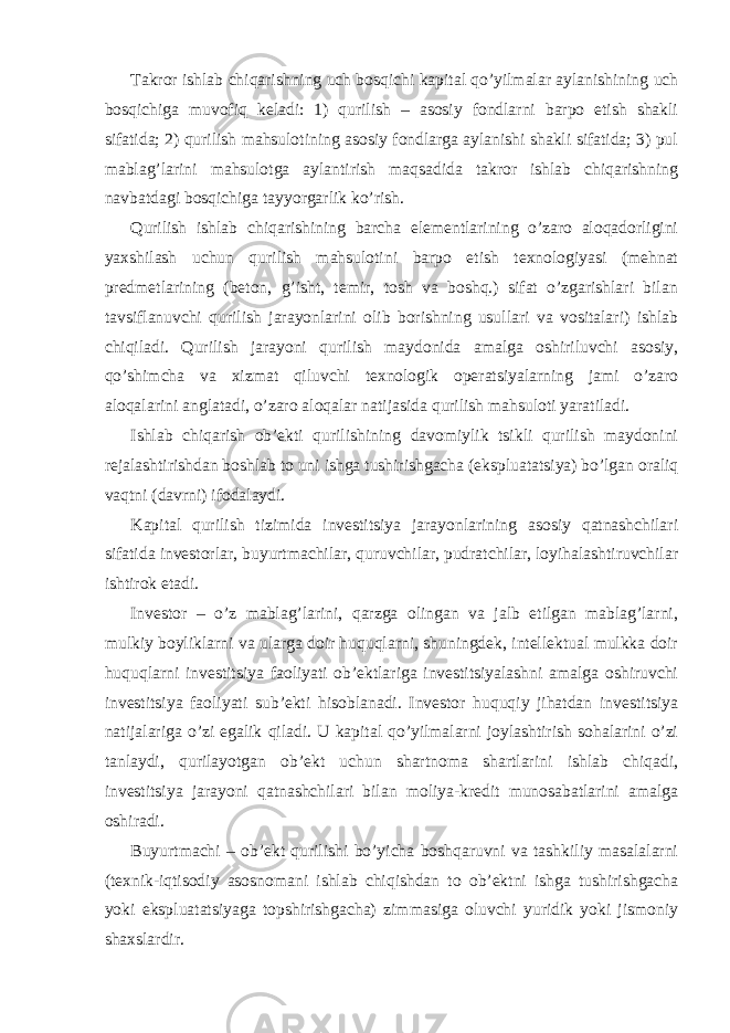 Takror ishlab chiqarishning uch bosqichi kapital qo’yilmalar aylanishining uch bosqichiga muvofiq keladi: 1) qurilish – asosiy fondlarni barpo etish shakli sifatida; 2) qurilish mahsulotining asosiy fondlarga aylanishi shakli sifatida; 3) pul mablag’larini mahsulotga aylantirish maqsadida takror ishlab chiqarishning navbatdagi bosqichiga tayyorgarlik ko’rish. Qurilish ishlab chiqarishining barcha elementlarining o’zaro aloqadorligini yaxshilash uchun qurilish mahsulotini barpo etish texnologiyasi (mehnat predmetlarining (beton, g’isht, temir, tosh va boshq.) sifat o’zgarishlari bilan tavsiflanuvchi qurilish jarayonlarini olib borishning usullari va vositalari) ishlab chiqiladi. Qurilish jarayoni qurilish maydonida amalga oshiriluvchi asosiy, qo’shimcha va xizmat qiluvchi texnologik operatsiyalarning jami o’zaro aloqalarini anglatadi, o’zaro aloqalar natijasida qurilish mahsuloti yaratiladi. Ishlab chiqarish ob’ekti qurilishining davomiylik tsikli qurilish maydonini rejalashtirishdan boshlab to uni ishga tushirishgacha (ekspluatatsiya) bo’lgan oraliq vaqtni (davrni) ifodalaydi. Kapital qurilish tizimida investitsiya jarayonlarining asosiy qatnashchilari sifatida investorlar, buyurtmachilar, quruvchilar, pudratchilar, loyihalashtiruvchilar ishtirok etadi. Investor – o’z mablag’larini, qarzga olingan va jalb etilgan mablag’larni, mulkiy boyliklarni va ularga doir huquqlarni, shuningdek, intellektual mulkka doir huquqlarni investitsiya faoliyati ob’ektlariga investitsiyalashni amalga oshiruvchi investitsiya faoliyati sub’ekti hisoblanadi. Investor huquqiy jihatdan investitsiya natijalariga o’zi egalik qiladi. U kapital qo’yilmalarni joylashtirish sohalarini o’zi tanlaydi, qurilayotgan ob’ekt uchun shartnoma shartlarini ishlab chiqadi, investitsiya jarayoni qatnashchilari bilan moliya-kredit munosabatlarini amalga oshiradi. Buyurtmachi – ob’ekt qurilishi bo’yicha boshqaruvni va tashkiliy masalalarni (texnik-iqtisodiy asosnomani ishlab chiqishdan to ob’ektni ishga tushirishgacha yoki ekspluatatsiyaga topshirishgacha) zimmasiga oluvchi yuridik yoki jismoniy shaxslardir. 