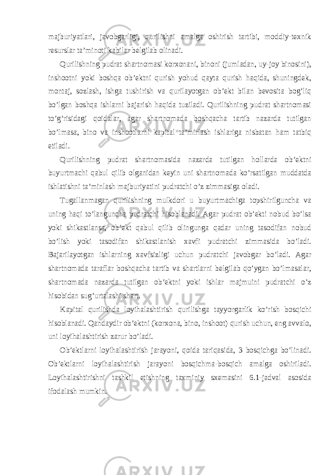 majburiyatlari, javobgarligi, qurilishni amalga oshirish tartibi, moddiy-texnik resurslar ta’minoti kabilar belgilab olinadi. Qurilishning pudrat shartnomasi korxonani, binoni (jumladan, uy-joy binosini), inshootni yoki boshqa ob’ektni qurish yohud qayta qurish haqida, shuningdek, montaj, sozlash, ishga tushirish va qurilayotgan ob’ekt bilan bevosita bog’liq bo’lgan boshqa ishlarni bajarish haqida tuziladi. Qurilishning pudrat shartnomasi to’g’risidagi qoidalar, agar shartnomada boshqacha tartib nazarda tutilgan bo’lmasa, bino va inshootlarni kapital ta’mirlash ishlariga nisbatan ham tatbiq etiladi. Qurilishning pudrat shartnomasida nazarda tutilgan hollarda ob’ektni buyurtmachi qabul qilib olganidan keyin uni shartnomada ko’rsatilgan muddatda ishlatishni ta’minlash majburiyatini pudratchi o’z zimmasiga oladi. Tugallanmagan qurilishning mulkdori u buyurtmachiga topshirilguncha va uning haqi to’languncha pudratchi hisoblanadi. Agar pudrat ob’ekti nobud bo’lsa yoki shikastlansa, ob’ekt qabul qilib olingunga qadar uning tasodifan nobud bo’lish yoki tasodifan shikastlanish xavfi pudratchi zimmasida bo’ladi. Bajarilayotgan ishlarning xavfsizligi uchun pudratchi javobgar bo’ladi. Agar shartnomada taraflar boshqacha tartib va shartlarni belgilab qo’ygan bo’lmasalar, shartnomada nazarda tutilgan ob’ektni yoki ishlar majmuini pudratchi o’z hisobidan sug’urtalashi shart. Kapital qurilishda loyihalashtirish qurilishga tayyorgarlik ko’rish bosqichi hisoblanadi. Qandaydir ob’ektni (korxona, bino, inshoot) qurish uchun, eng avvalo, uni loyihalashtirish zarur bo’ladi. Ob’ektlarni loyihalashtirish jarayoni, qoida tariqasida, 3 bosqichga bo’linadi. Ob’ektlarni loyihalashtirish jarayoni bosqichma-bosqich amalga oshiriladi. Loyihalashtirishni tashkil etishning taxminiy sxemasini 6.1-jadval asosida ifodalash mumkin. 