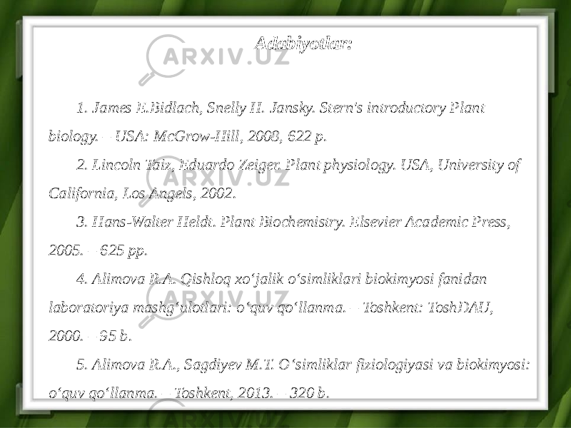 Adabiyotlar: 1. James E.Bidlach, Snelly H. Jansky. Stern&#39;s introductory Plant biology. – USA: McGrow-Hill, 2008, 622 p. 2. Lincoln Taiz, Eduardo Zeiger. Plant physiology. USA, University of California, Los Angels, 2002. 3. Hans-Walter Heldt. Plant Biochemistry. Elsevier Academic Press, 2005. – 625 рр. 4. Alimova R.A. Qishloq xo‘jalik o‘simliklari biokimyosi fanidan laboratoriya mashg‘ulotlari: o‘quv qo‘llanma. – Toshkent: ToshDAU, 2000. – 95 b. 5. Alimova R.A., Sagdiyev M.T. O‘simliklar fiziologiyasi va biokimyosi: o‘quv qo‘llanma. – Toshkent, 2013. – 320 b. 