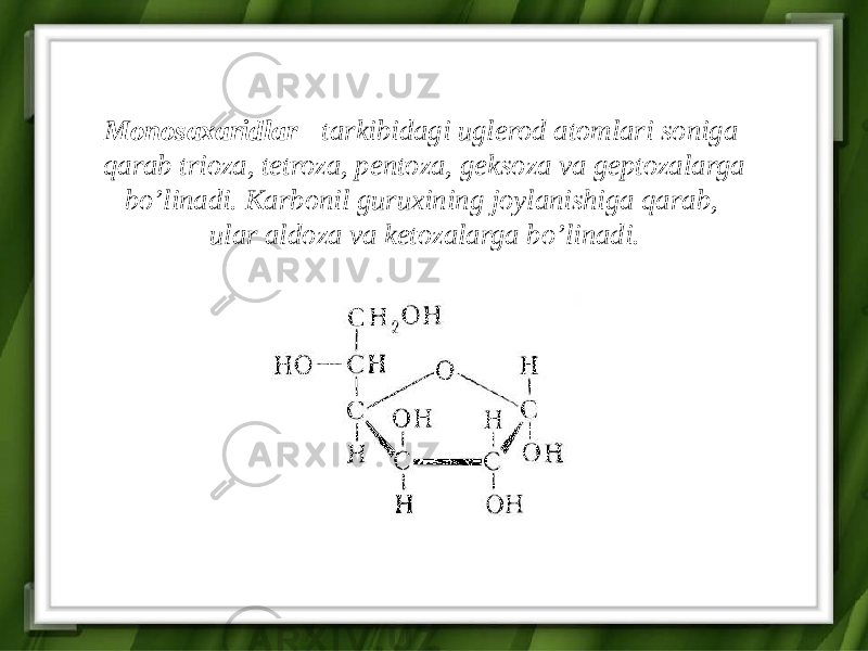 Monosaxaridlar - tarkibidagi uglerod atomlari soniga qarab trioza, tetroza, pentoza, geksoza va geptozalarga bo’linadi. Karbonil guruxining joylanishiga qarab, ular aldoza va ketozalarga bo’linadi. 