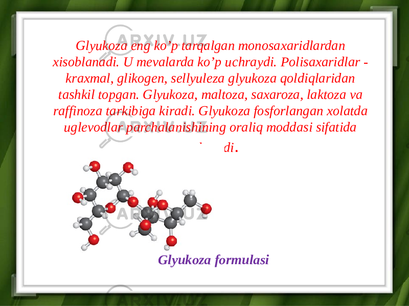 Glyukoza eng ko’p tarqalgan monosaxaridlardan xisoblanadi. U mevalarda ko’p uchraydi. Polisaxaridlar - kraxmal, glikogen, sellyuleza glyukoza qoldiqlaridan tashkil topgan. Glyukoza, maltoza, saxaroza, laktoza va raffinoza tarkibiga kiradi. Glyukoza fosforlangan xolatda uglevodlar parchalanishining oraliq moddasi sifatida uchraydi . Glyukoza formulasi 