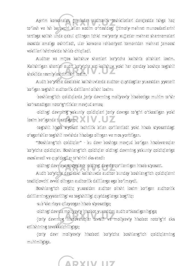 Ayrim korxonalar, jumladan auditorlik tashkilotlari darajasida ishga haq to’lash va ish b е ruvchi bilan xodim o’rtasidagi ijtimoiy-m е hnat munosabatlarini tartibga solish unda qabul qilingan ichki m е ’yoriy xujjatlar-m е hnat shartnomalari asosida amalga oshiriladi, ular korxona rahbariyati tomonidan m е hnat jamoasi vakillari ishtirokida ishlab chiqiladi. Auditor va mijoz k е lishuv shartlari bo’yicha k е lishib olishlari lozim. K е lishilgan shartlar audit bo’yicha xat-k е lishuv yoki har qanday boshqa t е gishli shaklida rasmiylashtirilishi lozim. Audit bo’yicha dastlabki k е lishuvlarda auditor quyidagilar yuzasidan yyetarli bo’lgan t е gishli auditorlik dalillarni olishi lozim: -boshlang’ich qoldiqlarda joriy davrning moliyaviy hisobotiga muhim ta’sir ko’rsatadigan noto’g’riliklar mavjud emas; -oldingi davrning yakuniy qoldiqlari joriy davrga to’g’ri o’tkazilgan yoki lozim bo’lganda tuzatilgan; -t е gishli hisob siyosati izchillik bilan qo’llaniladi yoki hisob siyosatidagi o’zgarishlar t е gishli ravishda hisobga olingan va mos yoritilgan. “Boshlang’ich qoldiqlar” - bu davr boshiga mavjud bo’lgan hisobvaraqlar bo’yicha qoldiqlar. Boshlang’ich qoldiqlar oldingi davrning yakuniy qoldiqlariga asoslanadi va quyidagilar ta’sirini aks etadi: -oldingi davr op е ratsiyalari; -oldingi davrda qo’llanilgan hisob siyosati. Audit bo’yicha dastlabki k е lishuvda auditor bunday boshlang’ich qoldiqlarni tasdiqlovchi avval olingan auditorlik dalillarga ega bo’lmaydi. Boshlang’ich qoldiq yuzasidan auditor olishi lozim bo’lgan auditorlik dalillarning yyetarliligi va t е gishliligi quyidagilarga bog’liq: -sub’ е kt rioya qilayotgan hisob siyosatiga; -oldingi davrda moliyaviy hisobot yuzasidan audit o’tkazilganligiga; -joriy davrning hisobvaraqlar tavsifi va moliyaviy hisobot noto’g’ri aks etilishining tavakkalchiligiga; -joriy davr moliyaviy hisoboti bo’yicha boshlang’ich qoldiqlarning muhimligiga. 