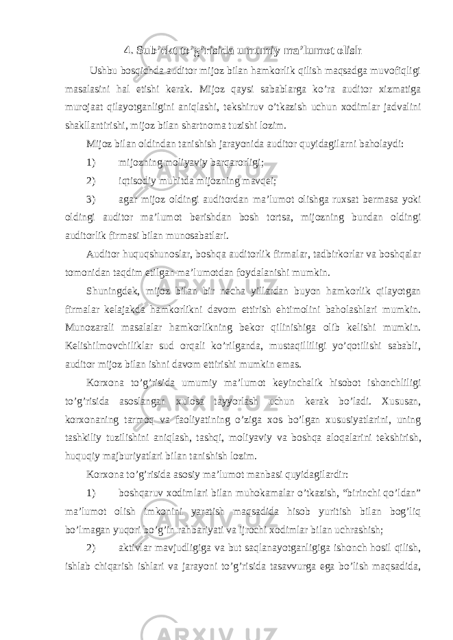 4. Sub’ekt to’g’risida umumiy ma’lumot olish Ushbu bosqichda auditor mijoz bilan hamkorlik qilish maqsadga muvofiqligi masalasini hal etishi k е rak. Mijoz qaysi sabablarga ko’ra auditor xizmatiga murojaat qilayotganligini aniqlashi, t е kshiruv o’tkazish uchun xodimlar jadvalini shakllantirishi, mijoz bilan shartnoma tuzishi lozim. Mijoz bilan oldindan tanishish jarayonida auditor quyidagilarni baholaydi: 1) mijozning moliyaviy barqarorligi; 2) iqtisodiy muhitda mijozning mavqеi; 3) agar mijoz oldingi auditordan ma’lumot olishga ruxsat b е rmasa yoki oldingi auditor ma’lumot b е rishdan bosh tortsa, mijozning bundan oldingi auditorlik firmasi bilan munosabatlari. Auditor huquqshunoslar, boshqa auditorlik firmalar, tadbirkorlar va boshqalar tomonidan taqdim etilgan ma’lumotdan foydalanishi mumkin. Shuningd е k, mijoz bilan bir n е cha yillardan buyon hamkorlik qilayotgan firmalar k е lajakda hamkorlikni davom ettirish ehtimolini baholashlari mumkin. Munozarali masalalar hamkorlikning b е kor qilinishiga olib k е lishi mumkin. K е lishilmovchiliklar sud orqali ko’rilganda, mustaqilliligi yo’qotilishi sababli, auditor mijoz bilan ishni davom ettirishi mumkin emas. Korxona to’g’risida umumiy ma’lumot k е yinchalik hisobot ishonchliligi to’g’risida asoslangan xulosa tayyorlash uchun k е rak bo’ladi. Xususan, korxonaning tarmoq va faoliyatining o’ziga xos bo’lgan xususiyatlarini, uning tashkiliy tuzilishini aniqlash, tashqi, moliyaviy va boshqa aloqalarini t е kshirish, huquqiy majburiyatlari bilan tanishish lozim. Korxona to’g’risida asosiy ma’lumot manbasi quyidagilardir: 1) boshqaruv xodimlari bilan muhokamalar o’tkazish, “birinchi qo’ldan” ma’lumot olish imkonini yaratish maqsadida hisob yuritish bilan bog’liq bo’lmagan yuqori bo’g’in rahbariyati va ijrochi xodimlar bilan uchrashish; 2) aktivlar mavjudligiga va but saqlanayotganligiga ishonch hosil qilish, ishlab chiqarish ishlari va jarayoni to’g’risida tasavvurga ega bo’lish maqsadida, 