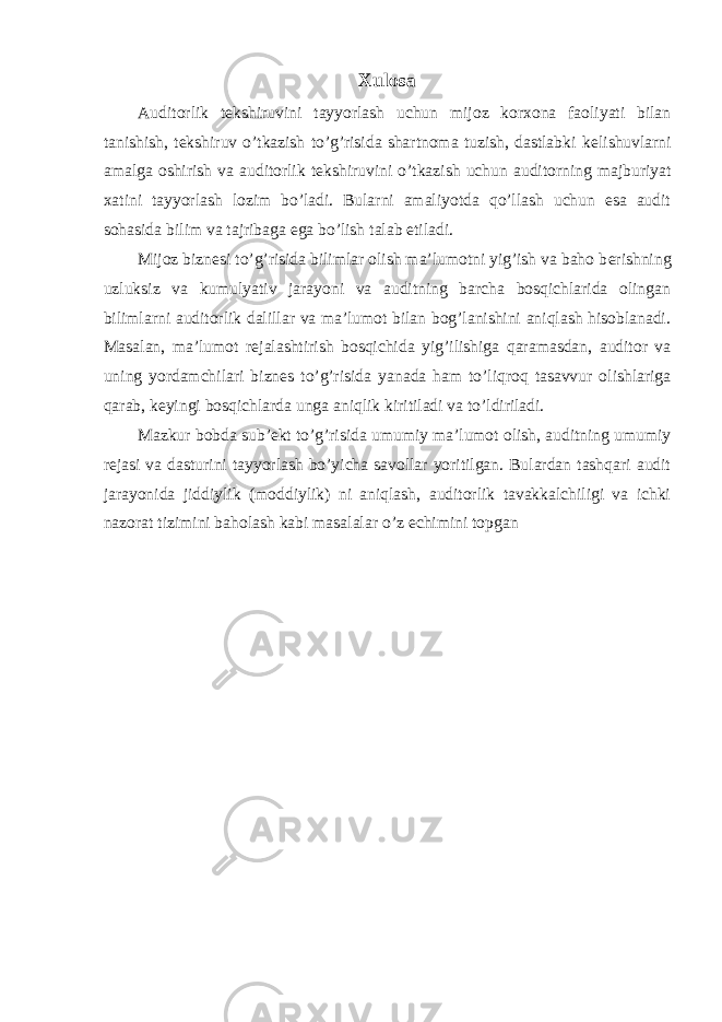 Xulosa Auditorlik t е kshiruvini tayyorlash uchun mijoz korxona faoliyati bilan tanishish, t е kshiruv o’tkazish to’g’risida shartnoma tuzish, dastlabki k е lishuvlarni amalga oshirish va auditorlik t е kshiruvini o’tkazish uchun auditorning majburiyat xatini tayyorlash lozim bo’ladi. Bularni amaliyotda qo’llash uchun esa audit sohasida bilim va tajribaga ega bo’lish talab etiladi. Mijoz bizn е si to’g’risida bilimlar olish ma’lumotni yig’ish va baho b е rishning uzluksiz va kumulyativ jarayoni va auditning barcha bosqichlarida olingan bilimlarni auditorlik dalillar va ma’lumot bilan bog’lanishini aniqlash hisoblanadi. Masalan, ma’lumot r е jalashtirish bosqichida yig’ilishiga qaramasdan, auditor va uning yordamchilari bizn е s to’g’risida yanada ham to’liqroq tasavvur olishlariga qarab, k е yingi bosqichlarda unga aniqlik kiritiladi va to’ldiriladi. Mazkur bobda sub’ekt to’g’risida umumiy ma’lumot olish, auditning umumiy r е jasi va dasturini tayyorlash bo’yicha savollar yoritilgan. Bulardan tashqari audit jarayonida jiddiylik (moddiylik) ni aniqlash, auditorlik tavakkalchiligi va ichki nazorat tizimini baholash kabi masalalar o’z е chimini topgan 