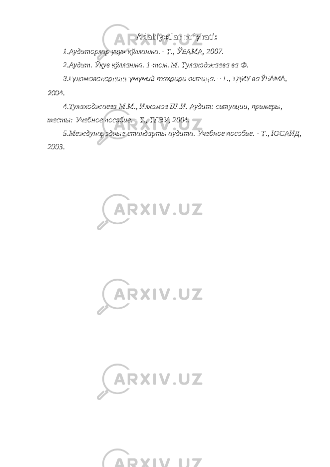 Adabiyotlar ro’yhati: 1.A удиторлар учун қўлланма . - Т ., ЎБАМА , 2007. 2.Аудит. Ўқув қўлланма. 1-том. М. Тулаходжаева ва Ф. 3.Ғуломоваларнинг умумий таҳрири остида. – Т., ТДИУ ва ЎБАМА, 2004. 4.Тулаходжаева М.М., Илхомов Ш.И. Аудит: ситуации, примеры, тесты: Учебное пособие. - Т., ТГЭУ, 2004. 5.Международные стандарты аудита. Учебное пособие. - Т., ЮСАИД, 2003. 