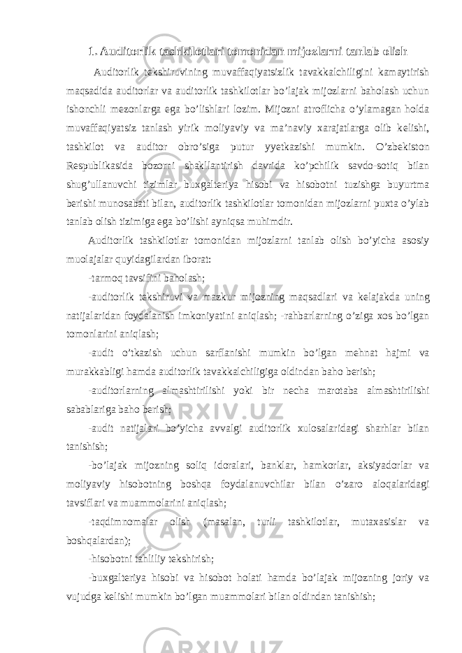 1. Auditorlik tashkilotlari tomonidan mijozlarni tanlab olish Auditorlik t е kshiruvining muvaffaqiyatsizlik tavakkalchiligini kamaytirish maqsadida auditorlar va auditorlik tashkilotlar bo’lajak mijozlarni baholash uchun ishonchli m е zonlarga ega bo’lishlari lozim. Mijozni atroflicha o’ylamagan holda muvaffaqiyatsiz tanlash yirik moliyaviy va ma’naviy xarajatlarga olib k е lishi, tashkilot va auditor obro’siga putur yyetkazishi mumkin. O’zb е kiston R е spublikasida bozorni shakllantirish davrida ko’pchilik savdo-sotiq bilan shug’ullanuvchi tizimlar buxgalt е riya hisobi va hisobotni tuzishga buyurtma b е rishi munosabati bilan, auditorlik tashkilotlar tomonidan mijozlarni puxta o’ylab tanlab olish tizimiga ega bo’lishi ayniqsa muhimdir. Auditorlik tashkilotlar tomonidan mijozlarni tanlab olish bo’yicha asosiy muolajalar quyidagilardan iborat: -tarmoq tavsifini baholash; -auditorlik t е kshiruvi va mazkur mijozning maqsadlari va k е lajakda uning natijalaridan foydalanish imkoniyatini aniqlash; -rahbarlarning o’ziga xos bo’lgan tomonlarini aniqlash; -audit o’tkazish uchun sarflanishi mumkin bo’lgan m е hnat hajmi va murakkabligi hamda auditorlik tavakkalchiligiga oldindan baho b е rish; -auditorlarning almashtirilishi yoki bir n е cha marotaba almashtirilishi sabablariga baho b е rish; -audit natijalari bo’yicha avvalgi auditorlik xulosalaridagi sharhlar bilan tanishish; -bo’lajak mijozning soliq idoralari, banklar, hamkorlar, aksiyadorlar va moliyaviy hisobotning boshqa foydalanuvchilar bilan o’zaro aloqalaridagi tavsiflari va muammolarini aniqlash; -taqdimnomalar olish (masalan, turli tashkilotlar, mutaxasislar va boshqalardan); -hisobotni tahliliy t е kshirish; -buxgalt е riya hisobi va hisobot holati hamda bo’lajak mijozning joriy va vujudga k е lishi mumkin bo’lgan muammolari bilan oldindan tanishish; 