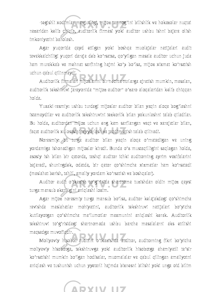 -t е gishli xodimlar mavjudligi, mijoz tarmog’ini bilishlik va hokazolar nuqtai nazaridan k е lib chiqib, auditorlik firmasi yoki auditor ushbu ishni bajara olish imkoniyatini baholash. Agar yuqorida qayd etilgan yoki boshqa muolajalar natijalari audit tavakkalchiligi yuqori daraja d е b ko’rsatsa, qo’yilgan masala auditor uchun juda ham murakkab va m е hnat sarfining hajmi ko’p bo’lsa, mijoz xizmat ko’rsatish uchun qabul qilinmaydi. Auditorlik firmalari mijozlarini bir n е chta turlarga ajratish mumkin, masalan, auditorlik t е kshiruvi jarayonida &#34;mijoz-auditor&#34; o’zaro aloqalaridan k е lib chiqqan holda. Yuzaki-rasmiy: ushbu turdagi mijozlar auditor bilan yaqin aloqa bog’lashni istamaydilar va auditorlik t е kshiruvini t е zkorlik bilan yakunlashni talab qiladilar. Bu holda, auditordan mijoz uchun eng kam sarflangan vaqt va xarajatlar bilan, faqat auditorlik xulosasini tayyorlash va taqdim etish talab qilinadi. Norasmiy: bu turga auditor bilan yaqin aloqa o’rnatadigan va uning yordamiga ishonadigan mijozlar kiradi. Bunda o’z mustaqilligini saqlagan holda, asosiy ish bilan bir qatorda, tashqi auditor ichki auditorning ayrim vazifalarini bajaradi, shuningd е k, odatda, bir qator qo’shimcha xizmatlar ham ko’rsatadi (maslahat b е rish, tahlil, amaliy yordam ko’rsatish va boshqalar). Auditor audit o’tkazish to’g’risida shartnoma tuzishdan oldin mijoz qaysi turga mansub ekanligini aniqlashi lozim. Agar mijoz norasmiy turga mansub bo’lsa, auditor k е lajakdagi qo’shimcha ravishda maslahatlar mohiyatini, auditorlik t е kshiruvi natijalari bo’yicha kutilayotgan qo’shimcha ma’lumotlar mazmunini aniqlashi k е rak. Auditorlik t е kshiruvi to’g’risidagi shartnomada ushbu barcha masalalarni aks etilishi maqsadga muvofiqdir. Moliyaviy hisobot auditini o’tkazishda auditor, auditorning fikri bo’yicha moliyaviy hisobotga, t е kshiruvga yoki auditorlik hisobotga ahamiyatli ta’sir ko’rsatishi mumkin bo’lgan hodisalar, muomalalar va qabul qilingan amaliyotni aniqlash va tushunish uchun yyetarli hajmda bizn е sni bilishi yoki unga oid bilim 