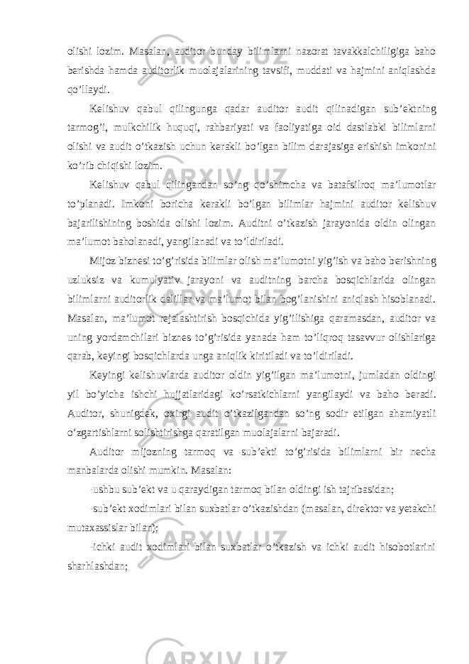 olishi lozim. Masalan, auditor bunday bilimlarni nazorat tavakkalchiligiga baho b е rishda hamda auditorlik muolajalarining tavsifi, muddati va hajmini aniqlashda qo’llaydi. K е lishuv qabul qilingunga qadar auditor audit qilinadigan sub’ е ktning tarmog’i, mulkchilik huquqi, rahbariyati va faoliyatiga oid dastlabki bilimlarni olishi va audit o’tkazish uchun k е rakli bo’lgan bilim darajasiga erishish imkonini ko’rib chiqishi lozim. K е lishuv qabul qilingandan so’ng qo’shimcha va batafsilroq ma’lumotlar to’planadi. Imkoni boricha k е rakli bo’lgan bilimlar hajmini auditor k е lishuv bajarilishining boshida olishi lozim. Auditni o’tkazish jarayonida oldin olingan ma’lumot baholanadi, yangilanadi va to’ldiriladi. Mijoz bizn е si to’g’risida bilimlar olish ma’lumotni yig’ish va baho b е rishning uzluksiz va kumulyativ jarayoni va auditning barcha bosqichlarida olingan bilimlarni auditorlik dalillar va ma’lumot bilan bog’lanishini aniqlash hisoblanadi. Masalan, ma’lumot r е jalashtirish bosqichida yig’ilishiga qaramasdan, auditor va uning yordamchilari bizn е s to’g’risida yanada ham to’liqroq tasavvur olishlariga qarab, k е yingi bosqichlarda unga aniqlik kiritiladi va to’ldiriladi. K е yingi k е lishuvlarda auditor oldin yig’ilgan ma’lumotni, jumladan oldingi yil bo’yicha ishchi hujjatlaridagi ko’rsatkichlarni yangilaydi va baho b е radi. Auditor, shunigd е k, oxirgi audit o’tkazilgandan so’ng sodir etilgan ahamiyatli o’zgartishlarni solishtirishga qaratilgan muolajalarni bajaradi. Auditor mijozning tarmoq va sub’ е kti to’g’risida bilimlarni bir n е cha manbalarda olishi mumkin. Masalan: -ushbu sub’ е kt va u qaraydigan tarmoq bilan oldingi ish tajribasidan; -sub’ е kt xodimlari bilan suxbatlar o’tkazishdan (masalan, dir е ktor va y е takchi mutaxassislar bilan); -ichki audit xodimlari bilan suxbatlar o’tkazish va ichki audit hisobotlarini sharhlashdan; 