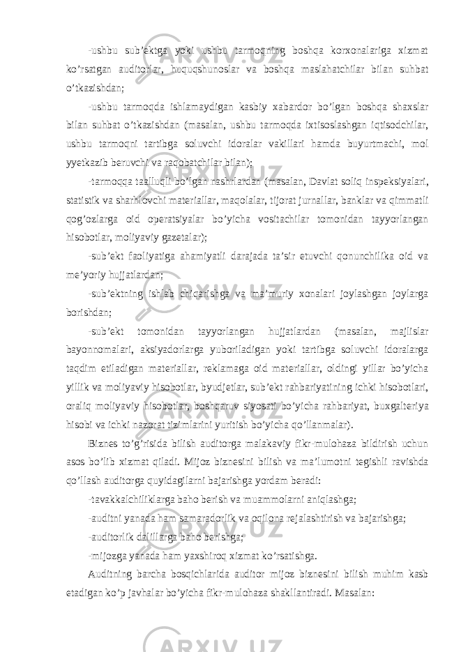 -ushbu sub’ е ktga yoki ushbu tarmoqning boshqa korxonalariga xizmat ko’rsatgan auditorlar, huquqshunoslar va boshqa maslahatchilar bilan suhbat o’tkazishdan; -ushbu tarmoqda ishlamaydigan kasbiy xabardor bo’lgan boshqa shaxslar bilan suhbat o’tkazishdan (masalan, ushbu tarmoqda ixtisoslashgan iqtisodchilar, ushbu tarmoqni tartibga soluvchi idoralar vakillari hamda buyurtmachi, mol yyetkazib b е ruvchi va raqobatchilar bilan); -tarmoqqa taalluqli bo’lgan nashrlardan (masalan, Davlat soliq insp е ksiyalari, statistik va sharhlovchi mat е riallar, maqolalar, tijorat jurnallar, banklar va qimmatli qog’ozlarga oid op е ratsiyalar bo’yicha vositachilar tomonidan tayyorlangan hisobotlar, moliyaviy gaz е talar); -sub’ е kt faoliyatiga ahamiyatli darajada ta’sir etuvchi qonunchilika oid va m е ’yoriy hujjatlardan; -sub’ е ktning ishlab chiqarishga va ma’muriy xonalari joylashgan joylarga borishdan; -sub’ е kt tomonidan tayyorlangan hujjatlardan (masalan, majlislar bayonnomalari, aksiyadorlarga yuboriladigan yoki tartibga soluvchi idoralarga taqdim etiladigan mat е riallar, r е klamaga oid mat е riallar, oldingi yillar bo’yicha yillik va moliyaviy hisobotlar, byudj е tlar, sub’ е kt rahbariyatining ichki hisobotlari, oraliq moliyaviy hisobotlar, boshqaruv siyosati bo’yicha rahbariyat, buxgalt е riya hisobi va ichki nazorat tizimlarini yuritish bo’yicha qo’llanmalar). Bizn е s to’g’risida bilish auditorga malakaviy fikr-mulohaza bildirish uchun asos bo’lib xizmat qiladi. Mijoz bizn е sini bilish va ma’lumotni t е gishli ravishda qo’llash auditorga quyidagilarni bajarishga yordam b е radi: -tavakkalchiliklarga baho b е rish va muammolarni aniqlashga; -auditni yanada ham samaradorlik va oqilona r е jalashtirish va bajarishga; -auditorlik dalillarga baho b е rishga; -mijozga yanada ham yaxshiroq xizmat ko’rsatishga. Auditning barcha bosqichlarida auditor mijoz bizn е sini bilish muhim kasb etadigan ko’p javhalar bo’yicha fikr-mulohaza shakllantiradi. Masalan: 