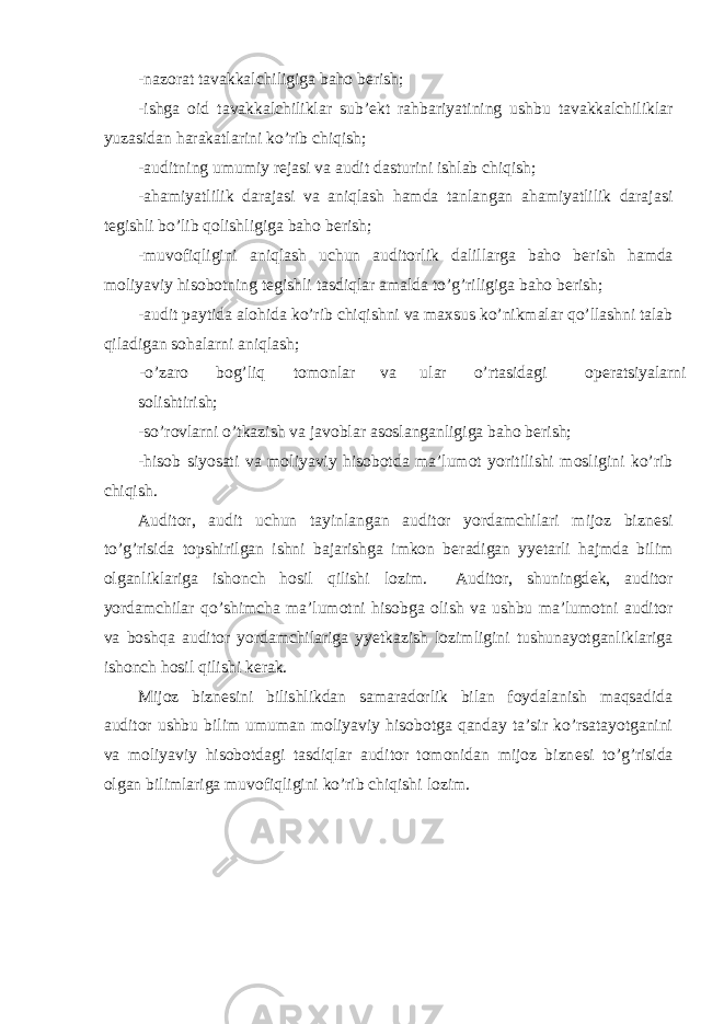 -nazorat tavakkalchiligiga baho b е rish; -ishga oid tavakkalchiliklar sub’ е kt rahbariyatining ushbu tavakkalchiliklar yuzasidan harakatlarini ko’rib chiqish; -auditning umumiy r е jasi va audit dasturini ishlab chiqish; -ahamiyatlilik darajasi va aniqlash hamda tanlangan ahamiyatlilik darajasi t е gishli bo’lib qolishligiga baho b е rish; -muvofiqligini aniqlash uchun auditorlik dalillarga baho b е rish hamda moliyaviy hisobotning t е gishli tasdiqlar amalda to’g’riligiga baho b е rish; -audit paytida alohida ko’rib chiqishni va maxsus ko’nikmalar qo’llashni talab qiladigan sohalarni aniqlash; -o’zaro bog’liq tomonlar va ular o’rtasidagi op е ratsiyalarni solishtirish; -so’rovlarni o’tkazish va javoblar asoslanganligiga baho b е rish; -hisob siyosati va moliyaviy hisobotda ma’lumot yoritilishi mosligini ko’rib chiqish. Auditor, audit uchun tayinlangan auditor yordamchilari mijoz bizn е si to’g’risida topshirilgan ishni bajarishga imkon b е radigan yyetarli hajmda bilim olganliklariga ishonch hosil qilishi lozim. Auditor, shuningd е k, auditor yordamchilar qo’shimcha ma’lumotni hisobga olish va ushbu ma’lumotni auditor va boshqa auditor yordamchilariga yyetkazish lozimligini tushunayotganliklariga ishonch hosil qilishi k е rak. Mijoz bizn е sini bilishlikdan samaradorlik bilan foydalanish maqsadida auditor ushbu bilim umuman moliyaviy hisobotga qanday ta’sir ko’rsatayotganini va moliyaviy hisobotdagi tasdiqlar auditor tomonidan mijoz bizn е si to’g’risida olgan bilimlariga muvofiqligini ko’rib chiqishi lozim. 