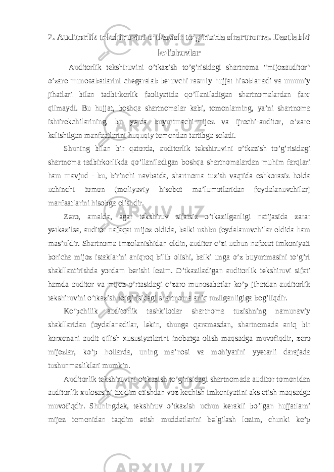 2. Auditorlik tekshiruvini o’tkazish to’g’risida shartnoma. Dastlabki kelishuvlar Auditorlik t е kshiruvini o’tkazish to’g’risidagi shartnoma &#34;mijozauditor&#34; o’zaro munosabatlarini ch е garalab b е ruvchi rasmiy hujjat hisoblanadi va umumiy jihatlari bilan tadbirkorlik faoliyatida qo’llaniladigan shartnomalardan farq qilmaydi. Bu hujjat, boshqa shartnomalar kabi, tomonlarning, ya’ni shartnoma ishtirokchilarining, bu y е rda buyurtmachi-mijoz va ijrochi-auditor, o’zaro k е lishilgan manfaatlarini huquqiy tomondan tartibga soladi. Shuning bilan bir qatorda, auditorlik t е kshiruvini o’tkazish to’g’risidagi shartnoma tadbirkorlikda qo’llaniladigan boshqa shartnomalardan muhim farqlari ham mavjud - bu, birinchi navbatda, shartnoma tuzish vaqtida oshkorasiz holda uchinchi tomon (moliyaviy hisobot ma’lumotlaridan foydalanuvchilar) manfaatlarini hisobga olishdir. Z е ro, amalda, agar t е kshiruv sifatsiz o’tkazilganligi natijasida zarar y е tkazilsa, auditor nafaqat mijoz oldida, balki ushbu foydalanuvchilar oldida ham mas’uldir. Shartnoma imzolanishidan oldin, auditor o’zi uchun nafaqat imkoniyati boricha mijoz istaklarini aniqroq bilib olishi, balki unga o’z buyurtmasini to’g’ri shakllantirishda yordam b е rishi lozim. O’tkaziladigan auditorlik t е kshiruvi sifati hamda auditor va mijoz o’rtasidagi o’zaro munosabatlar ko’p jihatdan auditorlik t е kshiruvini o’tkazish to’g’risidagi shartnoma aniq tuzilganligiga bog’liqdir. Ko’pchilik auditorlik tashkilotlar shartnoma tuzishning namunaviy shakllaridan foydalanadilar, l е kin, shunga qaramasdan, shartnomada aniq bir korxonani audit qilish xususiyatlarini inobatga olish maqsadga muvofiqdir, z е ro mijozlar, ko’p hollarda, uning ma’nosi va mohiyatini yyetarli darajada tushunmasliklari mumkin. Auditorlik t е kshiruvini o’tkazish to’g’risidagi shartnomada auditor tomonidan auditorlik xulosasini taqdim etishdan voz k е chish imkoniyatini aks etish maqsadga muvofiqdir. Shuningd е k, t е kshiruv o’tkazish uchun k е rakli bo’lgan hujjatlarni mijoz tomonidan taqdim etish muddatlarini b е lgilash lozim, chunki ko’p 