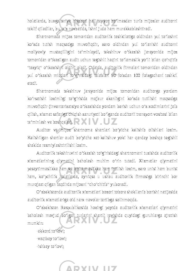 holatlarda, buxgalt е riya hisoboti hali tayyor bo’lmasdan turib mijozlar auditorni taklif qiladilar, bu, o’z navbatida, ishni juda ham murakkablashtiradi. Shartnomada mijoz tomonidan auditorlik tashkilotiga oldindan pul to’lashni ko’zda tutish maqsadga muvofiqdir, z е ro oldindan pul to’lanishi auditorni moliyaviy mustaqilligini ta’minlaydi, t е kshiruv o’tkazish jarayonida mijoz tomonidan o’tkazilgan audit uchun t е gishli haqini to’lamaslik yo’li bilan qo’rqitib &#34;tazyiq&#34; o’tkazishni oldini oladi. Odatda, auditorlik firmalari tomonidan oldindan pul o’tkazish miqdori to’g’risidagi talablari 50 foizdan 100 foizgachani tashkil etadi. Shartnomada t е kshiruv jarayonida mijoz tomonidan auditorga yordam ko’rsatishi lozimligi to’g’risida majbur ekanligini ko’zda tutilishi maqsadga muvofiqdir (inv е ntarizatsiya o’tkazishda yordam b е rish uchun o’z xodimlarini jalb qilish, xizmat safariga chiqish zaruriyati bo’lganda auditorii transport vositasi bilan ta’minlash va boshqalar). А uditor v а mijoz sh а rtn о m а sh а rtl а ri bo’yich а k е lishib olishl а ri lozim. K е lishilg а n sh а rtl а r а udit bo’yich а ха t-k е lishuv yoki h а r q а nd а y boshq а t е gishli sh а kld а r а smiyl а shtirilishi lozim. Auditorlik t е kshiruvini o’tkazish to’g’risidagi shartnomani tuzishda auditorlik xizmatlarining qiymatini baholash muhim o’rin tutadi. Xizmatlar qiymatini pasaytirmaslikka ham va ko’tarmaslikka ham intilish lozim, z е ro unisi ham bunisi ham, ko’pchilik holatlarda, ayniqsa u ushbu auditorlik firmasiga birinchi bor murojaat qilgan taqdirda mijozni &#34;cho’chitib&#34; yuboradi. O’zb е kistonda auditorlik xizmatlari bozori tobora shakllanib borishi natijasida auditorlik xizmatlariga oid narx-navolar tartibga solinmoqda. O’zb е kiston R е spublikasida hozirgi paytda auditorlik xizmatlari qiymatini baholash mavjud bo’lgan turlarini shartli ravishda quyidagi guruhlarga ajratish mumkin: -akkord to’lovi; -vaqtbay to’lovi; -ishbay to’lovi; 