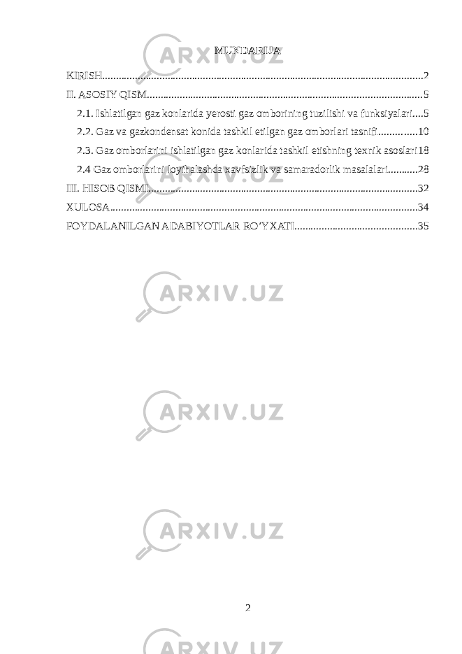 MUNDARIJA KIRISH ...................................................................................................................... 2 II. ASOSIY QISM ..................................................................................................... 5 2.1. Ishlatilgan gaz konlarida yerosti gaz omborining tuzilishi va funksiyalari .... 5 2.2. Gaz va gazkondensat konida tashkil etilgan gaz omborlari tasnifi .............. 10 2.3. Gaz omborlarini ishlatilgan gaz konlarida tashkil etishning texnik asoslari 18 2.4 Gaz omborlarini loyihalashda xavfsizlik va samaradorlik masalalari ........... 28 III. HISOB QISMI ................................................................................................... 32 XULOSA ................................................................................................................. 34 FOYDALANILGAN ADABIYOTLAR RO’YXATI ............................................. 35 2 