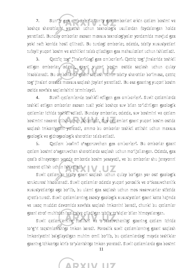 2. Sun&#39;iy gaz omborlari . Sun&#39;iy gaz omborlari erkin qatlam bosimi va boshqa sharoitlarni yaratish uchun texnologik usullardan foydalangan holda yaratiladi. Bunday omborlar asosan maxsus texnologiyalar yordamida mavjud gaz yoki neft konida hosil qilinadi. Bu turdagi omborlar, odatda, tabiiy xususiyatlari tufayli yuqori bosim va zichlikni talab qiladigan gaz mahsulotlari uchun ishlatiladi. 3. Qattiq tog’ jinslaridagi gaz omborlari . Qattiq tog’ jinslarida tashkil etilgan omborlar, odatda, gazni yuqori bosim ostida saqlash uchun qulay hisoblanadi. Bu omborlarda gazni saqlash uchun tabiiy sharoitlar bo’lmasa, qattiq tog’ jinslari orasida maxsus saqlash joylari yaratiladi. Bu esa gazning yuqori bosim ostida xavfsiz saqlanishini ta&#39;minlaydi. 4. Suvli qatlamlarda tashkil etilgan gaz omborlari . Suvli qatlamlarda tashkil etilgan omborlar asosan tuzli yoki boshqa suv bilan to’ldirilgan geologik qatlamlar ichida tashkil etiladi. Bunday omborlar, odatda, suv bosimini va qatlam bosimini nazorat qilish uchun ishlatiladi. Suv qatlamlari gazni yuqori bosim ostida saqlash imkoniyatini yaratadi, ammo bu omborlar tashkil etilishi uchun maxsus geologik va gidrogeologik sharoitlar talab etiladi. 5. Qatlam bosimi o’zgaruvchan gaz omborlari. Bu omborlar gazni qatlam bosimi o’zgaruvchan sharoitlarda saqlash uchun mo’ljallangan. Odatda, gaz qazib olinayotgan paytda omborda bosim pasayadi, va bu omborlar shu jarayonni nazorat qilish uchun ishlatiladi. Suvli qatlamlar tabiiy gazni saqlash uchun qulay bo’lgan yer osti geologik strukturasi hisoblanadi. Suvli qatlamlar odatda yuqori porozlik va o’tkazuvchanlik xususiyatlariga ega bo’lib, bu ularni gaz saqlash uchun mos rezervuarlar sifatida ajratib turadi. Suvli qatlamlarning asosiy geologik xususiyatlari gazni katta hajmda va uzoq muddat davomida xavfsiz saqlash imkonini beradi, chunki bu qatlamlar gazni atrof-muhitdan izolatsiya qiladigan tabiiy to’siqlar bilan himoyalangan. Suvli qatlamlarning tuzilishi va o’tkazuvchanligi gazning qatlam ichida to’g’ri taqsimlanishiga imkon beradi. Porozlik suvli qatlamlarning gazni saqlash imkoniyatini belgilaydigan muhim omil bo’lib, bu qatlamlardagi mayda teshiklar gazning ichkariga kirib to’planishiga imkon yaratadi. Suvli qatlamlarda gaz bosimi 11 