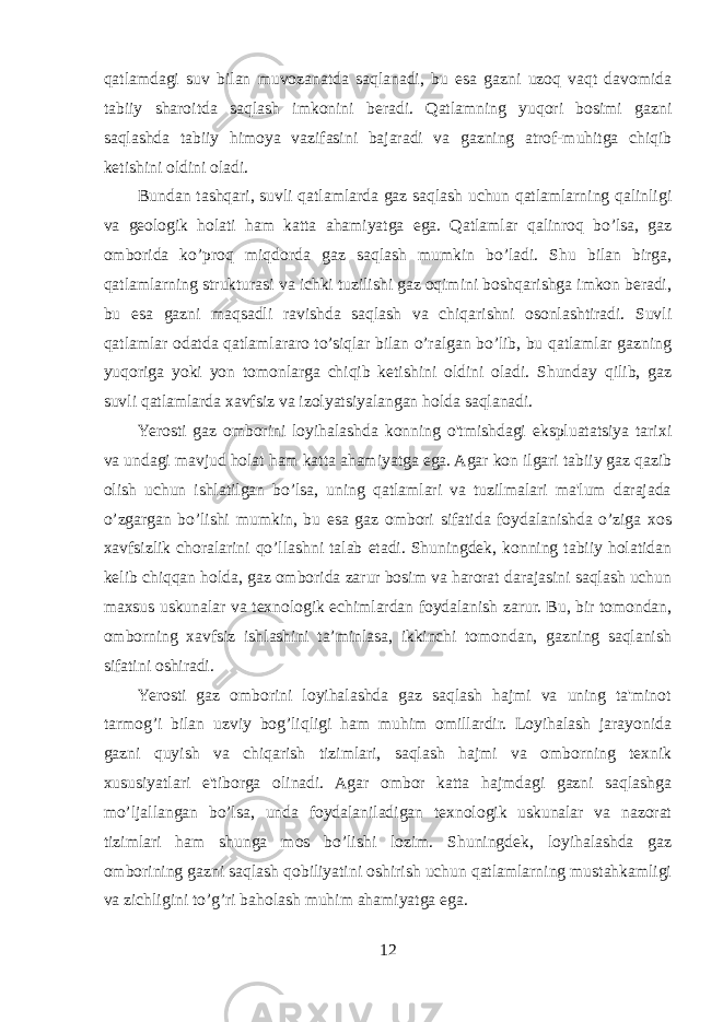 qatlamdagi suv bilan muvozanatda saqlanadi, bu esa gazni uzoq vaqt davomida tabiiy sharoitda saqlash imkonini beradi. Qatlamning yuqori bosimi gazni saqlashda tabiiy himoya vazifasini bajaradi va gazning atrof-muhitga chiqib ketishini oldini oladi. Bundan tashqari, suvli qatlamlarda gaz saqlash uchun qatlamlarning qalinligi va geologik holati ham katta ahamiyatga ega. Qatlamlar qalinroq bo’lsa, gaz omborida ko’proq miqdorda gaz saqlash mumkin bo’ladi. Shu bilan birga, qatlamlarning strukturasi va ichki tuzilishi gaz oqimini boshqarishga imkon beradi, bu esa gazni maqsadli ravishda saqlash va chiqarishni osonlashtiradi. Suvli qatlamlar odatda qatlamlararo to’siqlar bilan o’ralgan bo’lib, bu qatlamlar gazning yuqoriga yoki yon tomonlarga chiqib ketishini oldini oladi. Shunday qilib, gaz suvli qatlamlarda xavfsiz va izolyatsiyalangan holda saqlanadi. Yerosti gaz omborini loyihalashda konning o&#39;tmishdagi ekspluatatsiya tarixi va undagi mavjud holat ham katta ahamiyatga ega. Agar kon ilgari tabiiy gaz qazib olish uchun ishlatilgan bo’lsa, uning qatlamlari va tuzilmalari ma&#39;lum darajada o’zgargan bo’lishi mumkin, bu esa gaz ombori sifatida foydalanishda o’ziga xos xavfsizlik choralarini qo’llashni talab etadi. Shuningdek, konning tabiiy holatidan kelib chiqqan holda, gaz omborida zarur bosim va harorat darajasini saqlash uchun maxsus uskunalar va texnologik echimlardan foydalanish zarur. Bu, bir tomondan, omborning xavfsiz ishlashini ta’minlasa, ikkinchi tomondan, gazning saqlanish sifatini oshiradi. Yerosti gaz omborini loyihalashda gaz saqlash hajmi va uning ta&#39;minot tarmog’i bilan uzviy bog’liqligi ham muhim omillardir. Loyihalash jarayonida gazni quyish va chiqarish tizimlari, saqlash hajmi va omborning texnik xususiyatlari e&#39;tiborga olinadi. Agar ombor katta hajmdagi gazni saqlashga mo’ljallangan bo’lsa, unda foydalaniladigan texnologik uskunalar va nazorat tizimlari ham shunga mos bo’lishi lozim. Shuningdek, loyihalashda gaz omborining gazni saqlash qobiliyatini oshirish uchun qatlamlarning mustahkamligi va zichligini to’g’ri baholash muhim ahamiyatga ega. 12 