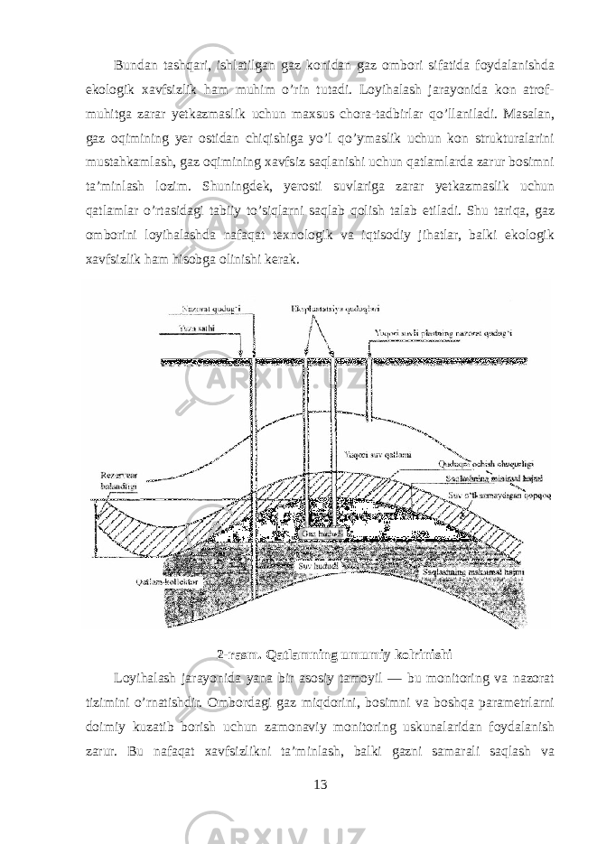Bundan tashqari, ishlatilgan gaz konidan gaz ombori sifatida foydalanishda ekologik xavfsizlik ham muhim o’rin tutadi. Loyihalash jarayonida kon atrof- muhitga zarar yetkazmaslik uchun maxsus chora-tadbirlar qo’llaniladi. Masalan, gaz oqimining yer ostidan chiqishiga yo’l qo’ymaslik uchun kon strukturalarini mustahkamlash, gaz oqimining xavfsiz saqlanishi uchun qatlamlarda zarur bosimni ta’minlash lozim. Shuningdek, yerosti suvlariga zarar yetkazmaslik uchun qatlamlar o’rtasidagi tabiiy to’siqlarni saqlab qolish talab etiladi. Shu tariqa, gaz omborini loyihalashda nafaqat texnologik va iqtisodiy jihatlar, balki ekologik xavfsizlik ham hisobga olinishi kerak. 2-rasm. Qatlamning umumiy kolrinishi Loyihalash jarayonida yana bir asosiy tamoyil — bu monitoring va nazorat tizimini o’rnatishdir. Ombordagi gaz miqdorini, bosimni va boshqa parametrlarni doimiy kuzatib borish uchun zamonaviy monitoring uskunalaridan foydalanish zarur. Bu nafaqat xavfsizlikni ta’minlash, balki gazni samarali saqlash va 13 