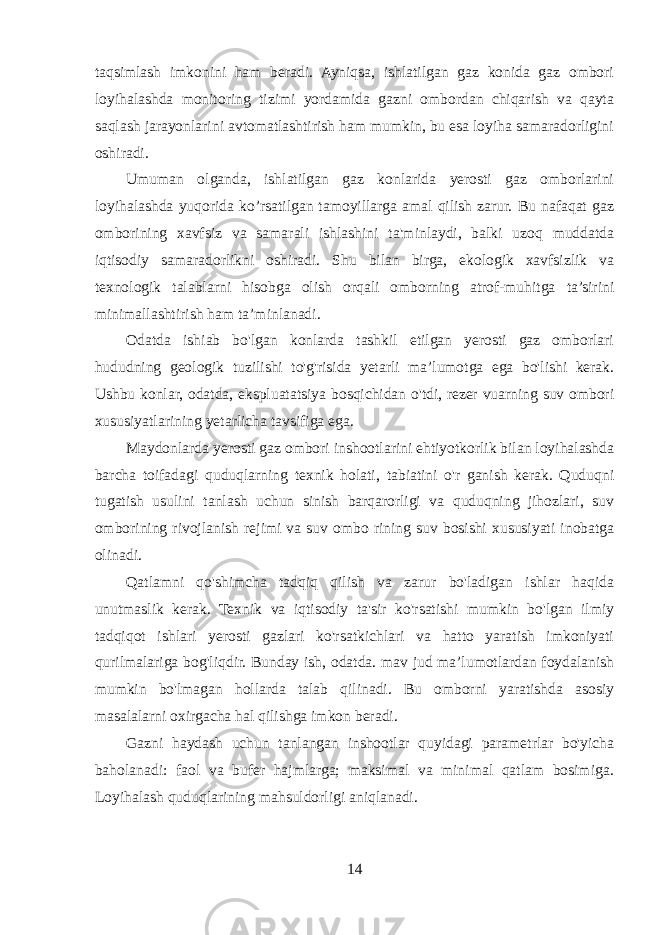 taqsimlash imkonini ham beradi. Ayniqsa, ishlatilgan gaz konida gaz ombori loyihalashda monitoring tizimi yordamida gazni ombordan chiqarish va qayta saqlash jarayonlarini avtomatlashtirish ham mumkin, bu esa loyiha samaradorligini oshiradi. Umuman olganda, ishlatilgan gaz konlarida yerosti gaz omborlarini loyihalashda yuqorida ko’rsatilgan tamoyillarga amal qilish zarur. Bu nafaqat gaz omborining xavfsiz va samarali ishlashini ta&#39;minlaydi, balki uzoq muddatda iqtisodiy samaradorlikni oshiradi. Shu bilan birga, ekologik xavfsizlik va texnologik talablarni hisobga olish orqali omborning atrof-muhitga ta’sirini minimallashtirish ham ta’minlanadi. Odatda ishiab bo&#39;lgan konlarda tashkil etilgan yerosti gaz omborlari hududning geologik tuzilishi to&#39;g&#39;risida yetarli ma’lumotga ega bo&#39;lishi kerak. Ushbu konlar, odatda, ekspluatatsiya bosqichidan o&#39;tdi, rezer vuarning suv ombori xususiyatlarining yetarlicha tavsifiga ega. Maydonlarda yerosti gaz ombori inshootlarini ehtiyotkorlik bilan loyihalashda barcha toifadagi quduqlarning texnik holati, tabiatini o&#39;r ganish kerak. Quduqni tugatish usulini tanlash uchun sinish barqarorligi va quduqning jihozlari, suv omborining rivojlanish rejimi va suv ombo rining suv bosishi xususiyati inobatga olinadi. Qatlamni qo&#39;shimcha tadqiq qilish va zarur bo&#39;ladigan ishlar haqida unutmaslik kerak. Texnik va iqtisodiy ta&#39;sir ko&#39;rsatishi mumkin bo&#39;lgan ilmiy tadqiqot ishlari yerosti gazlari ko&#39;rsatkichlari va hatto yaratish imkoniyati qurilmalariga bog&#39;liqdir. Bunday ish, odatda. mav jud ma’lumotlardan foydalanish mumkin bo&#39;lmagan hollarda talab qilinadi. Bu omborni yaratishda asosiy masalalarni oxirgacha hal qilishga imkon beradi. Gazni haydash uchun tanlangan inshootlar quyidagi parametrlar bo&#39;yicha baholanadi: faol va bufer hajmlarga; maksimal va minimal qatlam bosimiga. Loyihalash quduqlarining mahsuldorligi aniqlanadi. 14 