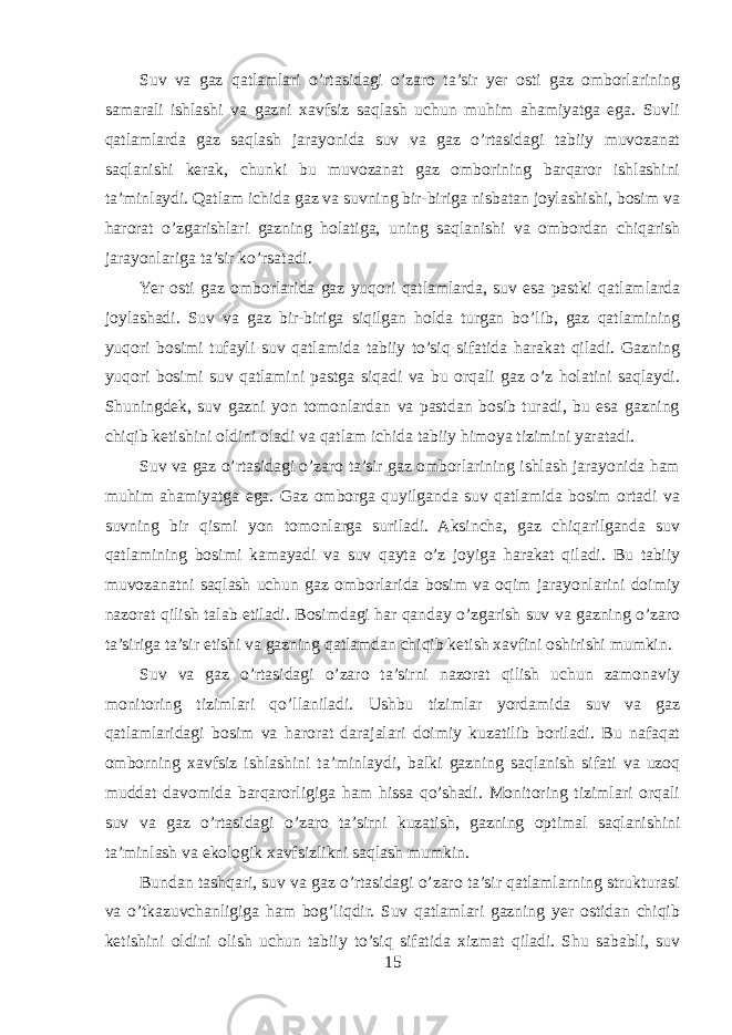 Suv va gaz qatlamlari o’rtasidagi o’zaro ta’sir yer osti gaz omborlarining samarali ishlashi va gazni xavfsiz saqlash uchun muhim ahamiyatga ega. Suvli qatlamlarda gaz saqlash jarayonida suv va gaz o’rtasidagi tabiiy muvozanat saqlanishi kerak, chunki bu muvozanat gaz omborining barqaror ishlashini ta’minlaydi. Qatlam ichida gaz va suvning bir-biriga nisbatan joylashishi, bosim va harorat o’zgarishlari gazning holatiga, uning saqlanishi va ombordan chiqarish jarayonlariga ta’sir ko’rsatadi. Yer osti gaz omborlarida gaz yuqori qatlamlarda, suv esa pastki qatlamlarda joylashadi. Suv va gaz bir-biriga siqilgan holda turgan bo’lib, gaz qatlamining yuqori bosimi tufayli suv qatlamida tabiiy to’siq sifatida harakat qiladi. Gazning yuqori bosimi suv qatlamini pastga siqadi va bu orqali gaz o’z holatini saqlaydi. Shuningdek, suv gazni yon tomonlardan va pastdan bosib turadi, bu esa gazning chiqib ketishini oldini oladi va qatlam ichida tabiiy himoya tizimini yaratadi. Suv va gaz o’rtasidagi o’zaro ta’sir gaz omborlarining ishlash jarayonida ham muhim ahamiyatga ega. Gaz omborga quyilganda suv qatlamida bosim ortadi va suvning bir qismi yon tomonlarga suriladi. Aksincha, gaz chiqarilganda suv qatlamining bosimi kamayadi va suv qayta o’z joyiga harakat qiladi. Bu tabiiy muvozanatni saqlash uchun gaz omborlarida bosim va oqim jarayonlarini doimiy nazorat qilish talab etiladi. Bosimdagi har qanday o’zgarish suv va gazning o’zaro ta’siriga ta’sir etishi va gazning qatlamdan chiqib ketish xavfini oshirishi mumkin. Suv va gaz o’rtasidagi o’zaro ta’sirni nazorat qilish uchun zamonaviy monitoring tizimlari qo’llaniladi. Ushbu tizimlar yordamida suv va gaz qatlamlaridagi bosim va harorat darajalari doimiy kuzatilib boriladi. Bu nafaqat omborning xavfsiz ishlashini ta’minlaydi, balki gazning saqlanish sifati va uzoq muddat davomida barqarorligiga ham hissa qo’shadi. Monitoring tizimlari orqali suv va gaz o’rtasidagi o’zaro ta’sirni kuzatish, gazning optimal saqlanishini ta’minlash va ekologik xavfsizlikni saqlash mumkin. Bundan tashqari, suv va gaz o’rtasidagi o’zaro ta’sir qatlamlarning strukturasi va o’tkazuvchanligiga ham bog’liqdir. Suv qatlamlari gazning yer ostidan chiqib ketishini oldini olish uchun tabiiy to’siq sifatida xizmat qiladi. Shu sababli, suv 15 