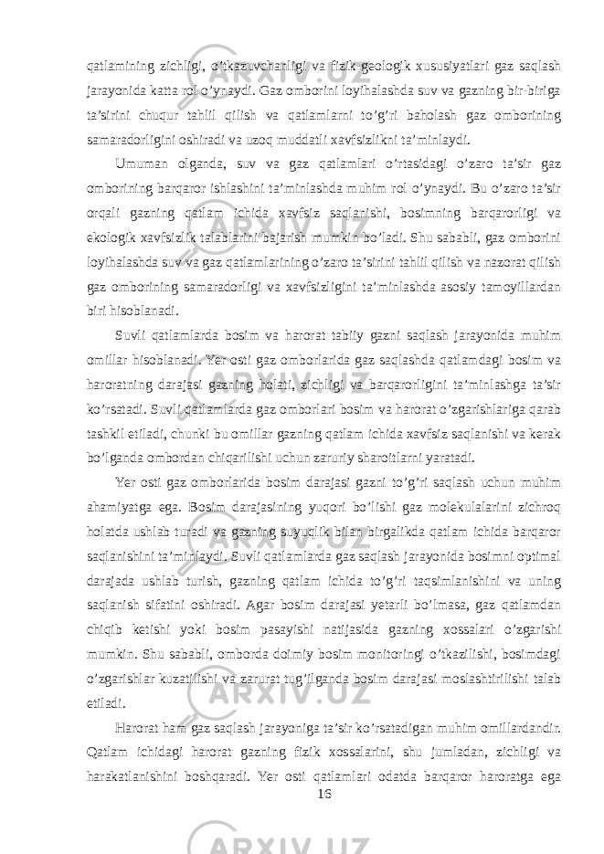 qatlamining zichligi, o’tkazuvchanligi va fizik-geologik xususiyatlari gaz saqlash jarayonida katta rol o’ynaydi. Gaz omborini loyihalashda suv va gazning bir-biriga ta’sirini chuqur tahlil qilish va qatlamlarni to’g’ri baholash gaz omborining samaradorligini oshiradi va uzoq muddatli xavfsizlikni ta’minlaydi. Umuman olganda, suv va gaz qatlamlari o’rtasidagi o’zaro ta’sir gaz omborining barqaror ishlashini ta’minlashda muhim rol o’ynaydi. Bu o’zaro ta’sir orqali gazning qatlam ichida xavfsiz saqlanishi, bosimning barqarorligi va ekologik xavfsizlik talablarini bajarish mumkin bo’ladi. Shu sababli, gaz omborini loyihalashda suv va gaz qatlamlarining o’zaro ta’sirini tahlil qilish va nazorat qilish gaz omborining samaradorligi va xavfsizligini ta’minlashda asosiy tamoyillardan biri hisoblanadi. Suvli qatlamlarda bosim va harorat tabiiy gazni saqlash jarayonida muhim omillar hisoblanadi. Yer osti gaz omborlarida gaz saqlashda qatlamdagi bosim va haroratning darajasi gazning holati, zichligi va barqarorligini ta’minlashga ta’sir ko’rsatadi. Suvli qatlamlarda gaz omborlari bosim va harorat o’zgarishlariga qarab tashkil etiladi, chunki bu omillar gazning qatlam ichida xavfsiz saqlanishi va kerak bo’lganda ombordan chiqarilishi uchun zaruriy sharoitlarni yaratadi. Yer osti gaz omborlarida bosim darajasi gazni to’g’ri saqlash uchun muhim ahamiyatga ega. Bosim darajasining yuqori bo’lishi gaz molekulalarini zichroq holatda ushlab turadi va gazning suyuqlik bilan birgalikda qatlam ichida barqaror saqlanishini ta’minlaydi. Suvli qatlamlarda gaz saqlash jarayonida bosimni optimal darajada ushlab turish, gazning qatlam ichida to’g’ri taqsimlanishini va uning saqlanish sifatini oshiradi. Agar bosim darajasi yetarli bo’lmasa, gaz qatlamdan chiqib ketishi yoki bosim pasayishi natijasida gazning xossalari o’zgarishi mumkin. Shu sababli, omborda doimiy bosim monitoringi o’tkazilishi, bosimdagi o’zgarishlar kuzatilishi va zarurat tug’ilganda bosim darajasi moslashtirilishi talab etiladi. Harorat ham gaz saqlash jarayoniga ta’sir ko’rsatadigan muhim omillardandir. Qatlam ichidagi harorat gazning fizik xossalarini, shu jumladan, zichligi va harakatlanishini boshqaradi. Yer osti qatlamlari odatda barqaror haroratga ega 16 