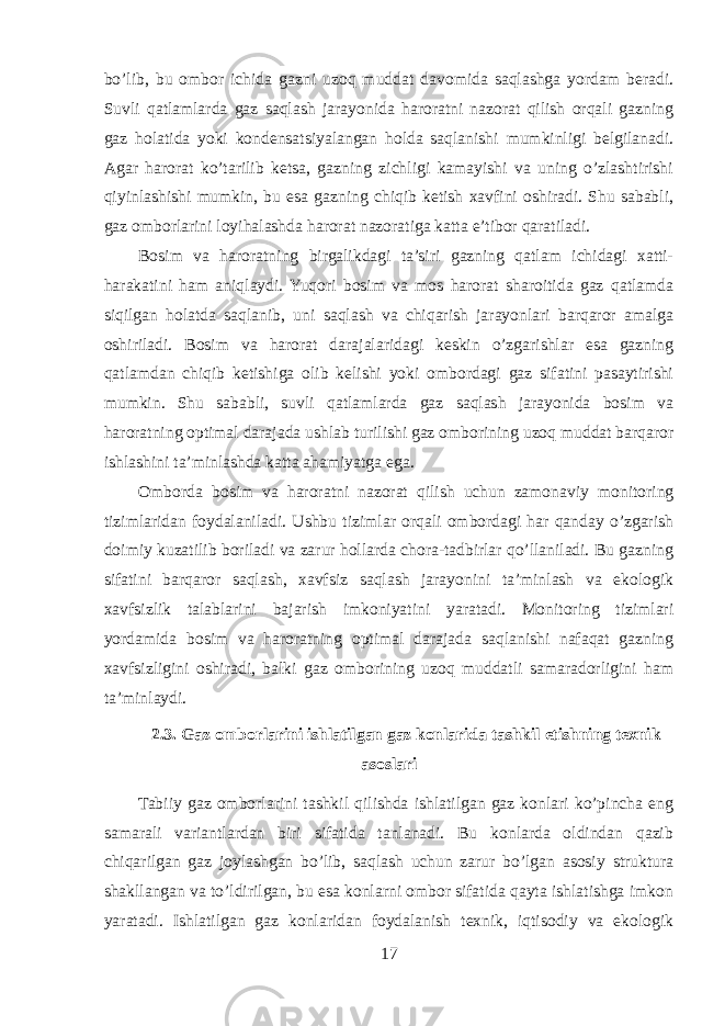 bo’lib, bu ombor ichida gazni uzoq muddat davomida saqlashga yordam beradi. Suvli qatlamlarda gaz saqlash jarayonida haroratni nazorat qilish orqali gazning gaz holatida yoki kondensatsiyalangan holda saqlanishi mumkinligi belgilanadi. Agar harorat ko’tarilib ketsa, gazning zichligi kamayishi va uning o’zlashtirishi qiyinlashishi mumkin, bu esa gazning chiqib ketish xavfini oshiradi. Shu sababli, gaz omborlarini loyihalashda harorat nazoratiga katta e’tibor qaratiladi. Bosim va haroratning birgalikdagi ta’siri gazning qatlam ichidagi xatti- harakatini ham aniqlaydi. Yuqori bosim va mos harorat sharoitida gaz qatlamda siqilgan holatda saqlanib, uni saqlash va chiqarish jarayonlari barqaror amalga oshiriladi. Bosim va harorat darajalaridagi keskin o’zgarishlar esa gazning qatlamdan chiqib ketishiga olib kelishi yoki ombordagi gaz sifatini pasaytirishi mumkin. Shu sababli, suvli qatlamlarda gaz saqlash jarayonida bosim va haroratning optimal darajada ushlab turilishi gaz omborining uzoq muddat barqaror ishlashini ta’minlashda katta ahamiyatga ega. Omborda bosim va haroratni nazorat qilish uchun zamonaviy monitoring tizimlaridan foydalaniladi. Ushbu tizimlar orqali ombordagi har qanday o’zgarish doimiy kuzatilib boriladi va zarur hollarda chora-tadbirlar qo’llaniladi. Bu gazning sifatini barqaror saqlash, xavfsiz saqlash jarayonini ta’minlash va ekologik xavfsizlik talablarini bajarish imkoniyatini yaratadi. Monitoring tizimlari yordamida bosim va haroratning optimal darajada saqlanishi nafaqat gazning xavfsizligini oshiradi, balki gaz omborining uzoq muddatli samaradorligini ham ta’minlaydi. 2.3. Gaz omborlarini ishlatilgan gaz konlarida tashkil etishning texnik asoslari Tabiiy gaz omborlarini tashkil qilishda ishlatilgan gaz konlari ko’pincha eng samarali variantlardan biri sifatida tanlanadi. Bu konlarda oldindan qazib chiqarilgan gaz joylashgan bo’lib, saqlash uchun zarur bo’lgan asosiy struktura shakllangan va to’ldirilgan, bu esa konlarni ombor sifatida qayta ishlatishga imkon yaratadi. Ishlatilgan gaz konlaridan foydalanish texnik, iqtisodiy va ekologik 17 