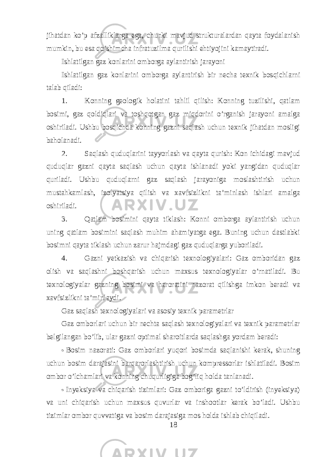 jihatdan ko’p afzalliklarga ega, chunki mavjud strukturalardan qayta foydalanish mumkin, bu esa qo’shimcha infratuzilma qurilishi ehtiyojini kamaytiradi. Ishlatilgan gaz konlarini omborga aylantirish jarayoni Ishlatilgan gaz konlarini omborga aylantirish bir necha texnik bosqichlarni talab qiladi: 1. Konning geologik holatini tahlil qilish: Konning tuzilishi, qatlam bosimi, gaz qoldiqlari va toshqotgan gaz miqdorini o’rganish jarayoni amalga oshiriladi. Ushbu bosqichda konning gazni saqlash uchun texnik jihatdan mosligi baholanadi. 2. Saqlash quduqlarini tayyorlash va qayta qurish: Kon ichidagi mavjud quduqlar gazni qayta saqlash uchun qayta ishlanadi yoki yangidan quduqlar quriladi. Ushbu quduqlarni gaz saqlash jarayoniga moslashtirish uchun mustahkamlash, izolyatsiya qilish va xavfsizlikni ta’minlash ishlari amalga oshiriladi. 3. Qatlam bosimini qayta tiklash: Konni omborga aylantirish uchun uning qatlam bosimini saqlash muhim ahamiyatga ega. Buning uchun dastlabki bosimni qayta tiklash uchun zarur hajmdagi gaz quduqlarga yuboriladi. 4. Gazni yetkazish va chiqarish texnologiyalari: Gaz omboridan gaz olish va saqlashni boshqarish uchun maxsus texnologiyalar o’rnatiladi. Bu texnologiyalar gazning bosimi va haroratini nazorat qilishga imkon beradi va xavfsizlikni ta’minlaydi. Gaz saqlash texnologiyalari va asosiy texnik parametrlar Gaz omborlari uchun bir nechta saqlash texnologiyalari va texnik parametrlar belgilangan bo’lib, ular gazni optimal sharoitlarda saqlashga yordam beradi:  Bosim nazorati: Gaz omborlari yuqori bosimda saqlanishi kerak, shuning uchun bosim darajasini barqarorlashtirish uchun kompressorlar ishlatiladi. Bosim ombor o’lchamlari va konning chuqurligiga bog’liq holda tanlanadi.  Inyeksiya va chiqarish tizimlari: Gaz omboriga gazni to’ldirish (inyeksiya) va uni chiqarish uchun maxsus quvurlar va inshootlar kerak bo’ladi. Ushbu tizimlar ombor quvvatiga va bosim darajasiga mos holda ishlab chiqiladi. 18 