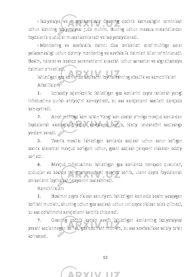  Izolyatsiya va mustahkamlash: Gazning qochib ketmasligini ta&#39;minlash uchun konning izolyatsiyasi juda muhim. Buning uchun maxsus materiallardan foydalanib quduqlar mustahkamlanadi va izolyatsiyalanadi.  Monitoring va xavfsizlik tizimi: Gaz omborlari atrof-muhitga zarar yetkazmasligi uchun doimiy monitoring va xavfsizlik tizimlari bilan ta’minlanadi. Bosim, harorat va boshqa parametrlarni kuzatish uchun sensorlar va signalizatsiya tizimlari o’rnatiladi. Ishlatilgan gaz konlarida saqlashni loyihalashning afzallik va kamchiliklari Afzalliklari: 1. Iqtisodiy tejamkorlik: Ishlatilgan gaz konlarini qayta ishlatish yangi infratuzilma qurish ehtiyojini kamaytiradi, bu esa xarajatlarni sezilarli darajada kamaytiradi. 2. Atrof-muhitga kam ta’sir: Yangi kon qazish o’rniga mavjud konlardan foydalanish ekologik jihatdan xavfsizroq bo’lib, tabiiy landshaftni saqlashga yordam beradi. 3. Texnik moslik: Ishlatilgan konlarda saqlash uchun zarur bo’lgan texnik sharoitlar mavjud bo’lgani uchun, gazni saqlash jarayoni nisbatan oddiy bo’ladi. 4. Mavjud infratuzilma: Ishlatilgan gaz konlarida transport quvurlari, quduqlar va boshqa infratuzilma qismi mavjud bo’lib, ularni qayta foydalanish omborlarni loyihalash jarayonini tezlashtiradi. Kamchiliklari: 1. Bosimni qayta tiklash zaruriyati: Ishlatilgan konlarda bosim pasaygan bo’lishi mumkin, shuning uchun gaz saqlash uchun uni qayta tiklash talab qilinadi, bu esa qo’shimcha xarajatlarni keltirib chiqaradi. 2. Gazning qochib ketishi xavfi: Ishlatilgan konlarning izolyatsiyasi yaxshi saqlanmagan bo’lsa, gaz qochishi mumkin, bu esa xavfsizlikka salbiy ta’sir ko’rsatadi. 19 