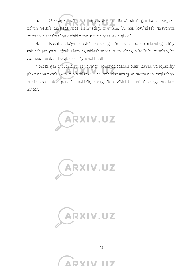 3. Geologik tuzilmalarning cheklovlari: Ba’zi ishlatilgan konlar saqlash uchun yetarli darajada mos bo’lmasligi mumkin, bu esa loyihalash jarayonini murakkablashtiradi va qo’shimcha tekshiruvlar talab qiladi. 4. Ekspluatatsiya muddati cheklanganligi: Ishlatilgan konlarning tabiiy eskirish jarayoni tufayli ularning ishlash muddati cheklangan bo’lishi mumkin, bu esa uzoq muddatli saqlashni qiyinlashtiradi. Yerosti gaz omborlarini ishlatilgan konlarda tashkil etish texnik va iqtisodiy jihatdan samarali yechim hisoblanadi. Bu omborlar energiya resurslarini saqlash va taqsimlash imkoniyatlarini oshirib, energetik xavfsizlikni ta’minlashga yordam beradi. 20 