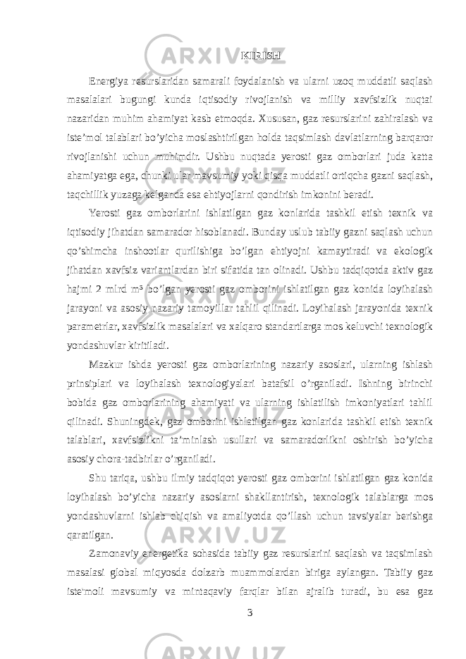 KIRISH Energiya resurslaridan samarali foydalanish va ularni uzoq muddatli saqlash masalalari bugungi kunda iqtisodiy rivojlanish va milliy xavfsizlik nuqtai nazaridan muhim ahamiyat kasb etmoqda. Xususan, gaz resurslarini zahiralash va iste’mol talablari bo’yicha moslashtirilgan holda taqsimlash davlatlarning barqaror rivojlanishi uchun muhimdir. Ushbu nuqtada yerosti gaz omborlari juda katta ahamiyatga ega, chunki ular mavsumiy yoki qisqa muddatli ortiqcha gazni saqlash, taqchillik yuzaga kelganda esa ehtiyojlarni qondirish imkonini beradi. Yerosti gaz omborlarini ishlatilgan gaz konlarida tashkil etish texnik va iqtisodiy jihatdan samarador hisoblanadi. Bunday uslub tabiiy gazni saqlash uchun qo’shimcha inshootlar qurilishiga bo’lgan ehtiyojni kamaytiradi va ekologik jihatdan xavfsiz variantlardan biri sifatida tan olinadi. Ushbu tadqiqotda aktiv gaz hajmi 2 mlrd m³ bo’lgan yerosti gaz omborini ishlatilgan gaz konida loyihalash jarayoni va asosiy nazariy tamoyillar tahlil qilinadi. Loyihalash jarayonida texnik parametrlar, xavfsizlik masalalari va xalqaro standartlarga mos keluvchi texnologik yondashuvlar kiritiladi. Mazkur ishda yerosti gaz omborlarining nazariy asoslari, ularning ishlash prinsiplari va loyihalash texnologiyalari batafsil o’rganiladi. Ishning birinchi bobida gaz omborlarining ahamiyati va ularning ishlatilish imkoniyatlari tahlil qilinadi. Shuningdek, gaz omborini ishlatilgan gaz konlarida tashkil etish texnik talablari, xavfsizlikni ta’minlash usullari va samaradorlikni oshirish bo’yicha asosiy chora-tadbirlar o’rganiladi. Shu tariqa, ushbu ilmiy tadqiqot yerosti gaz omborini ishlatilgan gaz konida loyihalash bo’yicha nazariy asoslarni shakllantirish, texnologik talablarga mos yondashuvlarni ishlab chiqish va amaliyotda qo’llash uchun tavsiyalar berishga qaratilgan. Zamonaviy energetika sohasida tabiiy gaz resurslarini saqlash va taqsimlash masalasi global miqyosda dolzarb muammolardan biriga aylangan. Tabiiy gaz iste&#39;moli mavsumiy va mintaqaviy farqlar bilan ajralib turadi, bu esa gaz 3 